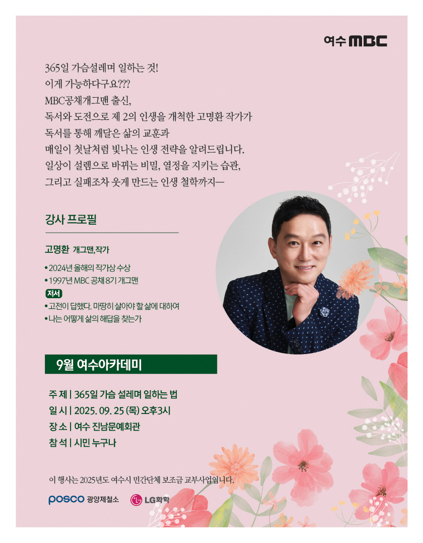 여수MBC365일 가슴 설레며 일하는 것! 이게 가능하다고요??? MBC공채 개그맨 출신, 독서와 도전으로 제 2의 인생을 개척한 고명환 작가가 독서를 통해 깨닫는 삶의 교훈과 매일의 첫날처럼 빛나는 인생 전략을 알려드립니다. 일상이 설레도록 바꾸는 비밀, 열정을 지키는 습관, 그리고 실패조차 웃게 만드는 인생 철학까지— [강사 프로필]고명환 개그맨,작가• 2024년 올해의 작가상 수상, • 1997년 MBC 공채 8기 개그맨[저서]• 고전이 답했다. 마땅히 살아야 할 삶에 대하여, • 나는 어떻게 삶의 해답을 찾는가9월 여수아카데미 주제: 365일 가슴 설레며 일하는 법 일시: 2025년 09월 25일 (목) 오후3시 장소: 여수 진남문예회관 참석: 시민 누구나 이 행사는 2025년도 여수시 민간단체 보조금 교부사업입니다.POSCO 광양제철소, LG화학