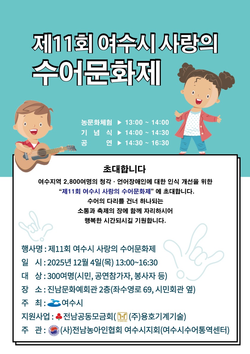 제11회 여수시 사랑의 수어문화제
농문화체험: 13:00 ~ 14:00, 기념식: 14:00 ~ 14:30, 공연: 14:30 ~ 16:30
초대합니다. 
여수지역 2,800여명의 청각·언어장애인에 대한 인식 개선을 위한 '제11회 여수시 사랑의 수어문화제' 에 초대합니다. 수어의 다리를 건너 하나되는 소통과 축제의 장에 함께 자리하시어 행복한 시간되시길 기원합니다.
행사명: 제11회 여수시 사랑의 수어문화제
일시: 2025년 12월 4일(목) 13:00~16:30
대상: 300여명 (시민, 공연참가자, 봉사자 등)
장소: 진남문화예회관 2층(좌수영로 69, 시민회관 옆)
주최: 여수시
지원사업: 전남공동모금회((주)용호기계기술)
주관: (사)전남농아인협회 여수시지회(여수시수어통역센터)