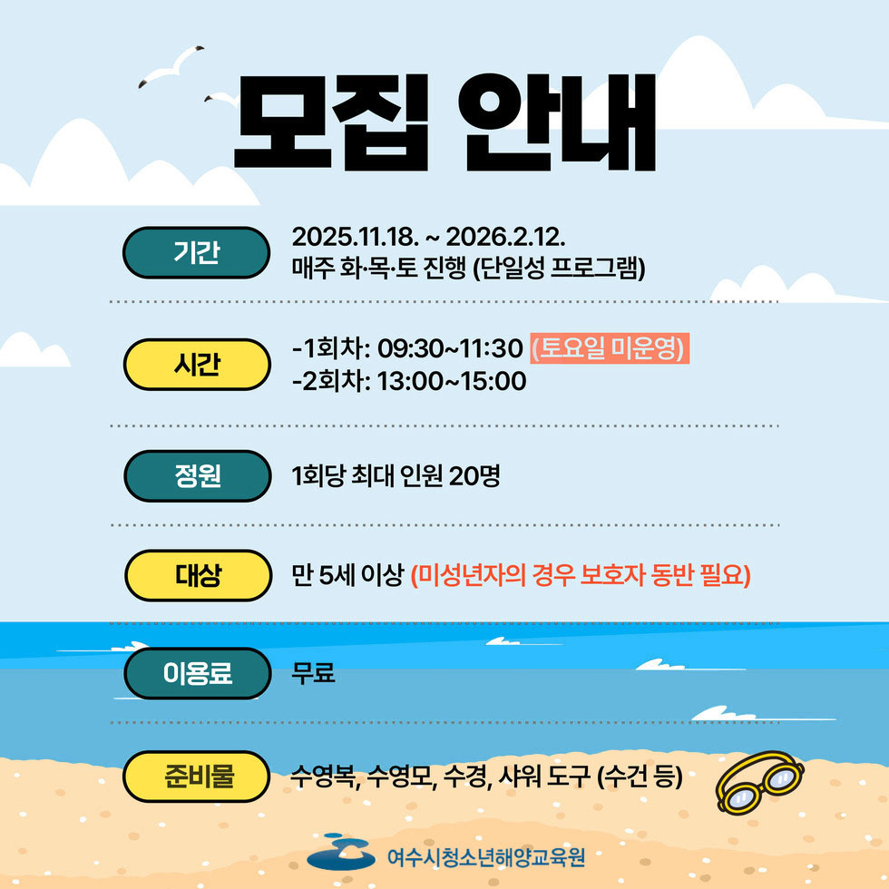 기간 2025. 11. 18 ~ 2026. 2. 12. 매주 화·목·토 진행(단일성 프로그램) 시간 1회차: 09:30 ~ 11:30(토요일 미운영) 2회차: 13:00 ~ 15:00 전원 1회당 최대 인원 20명 대상 만 5세이상(미성년자의 경우 보호자 동반 필요) 이용료 무료 준비물 수영복, 수영모, 수경, 샤워 도구(수건 등) 여수시청소년해양교육원