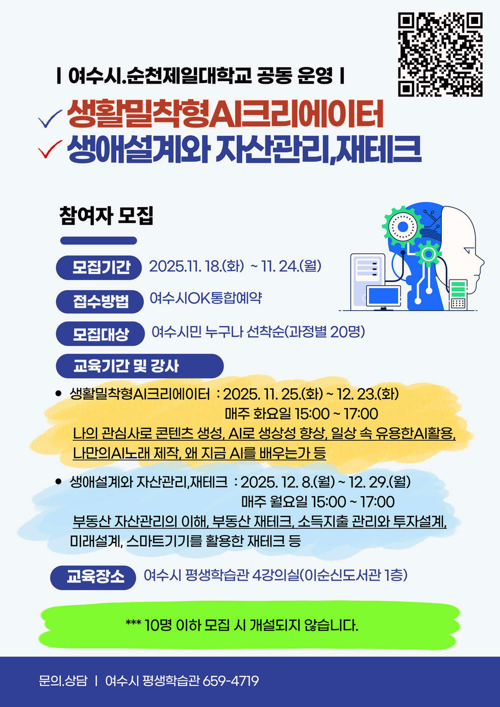 | 여수시.순천제일대학교 공동 운영 | 생활밀착형AI크리에이터 생애설계와 자산관리,재테크 참여자 모집 모집기간 2025년11월 18일(화)부터 11월 24일(월) 까지 접수방법 여수시OK통합예약 모집대상 여수시민 누구나 선착순(과정별 20명) 교육기간 및 강사 ●생활밀착형AI크리에이터 : 2025년11월25일(화)~12월23일(화) 까지 매주 화요일 15:00 ~17:00 나의 관심사로 콘텐츠 생성, AI로 생상성 향상, 일상 속 유용한AI활용, 나만의AI노래 제작, 왜 지금 AI를 배우는가 등 ●생애설계와 자산관리,재테크 : 2025년12월8일(월) 부터 12월29일(월) 매주 월요일 15:00~17:00 부동산 자산관리의 이해, 부동산 재테크, 소득지출 관리와 투자설계, 미래설계, 스마트기기를 활용한 재테크 등 교육장소 여수시 평생학습관 4강의실(이순신도서관 1층) ※ 10명 이하 모집 시 개설되지 않습니다. 문의.상담 | 여수시 평생학습관 659-4719 QR링크https://www.yeosu.go.kr/newok/lecture/1f7e02a1-8a8b-4d36-928f-2d0e4909484c