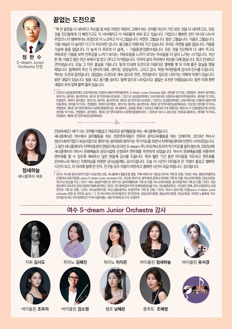 정한수 S-dream Junior Orchestra 단장 끝없는 도전으로 「꽉 찬 들판을 다 내어주고 자신을 텅 비운 자연은 마땅히 그래야 하는 것처럼 자신이 가진 모든 것을 다 내어주고도, 모든 것을 인간들에게 다 빼앗기고도 더 넉넉해지고 더 여유롭게 허허 웃고 있습니다. 가졌으니 행복한 것이 아니라 나누어 주었으니 더 행복하다는 표정으로 더 느긋하고 더 너그럽습니다. 자연은 그렇습니다. 땅은 그렇습니다. 가을은 그렇습니다. 가을 하늘은 더 높아만 가고 더 푸르러만 갑니다. 울긋불긋 아름다워 가고 있습니다. 우리도 자연을 닮을 일입니다. 가을을 가슴에 품을 일입니다. 더 높게 더 푸르게 더 넓게」- '가을풍경'(정한수)입니다. 모든 것을 인간에게 다 내어 주고도 여유로운 가을을 보며 만족감을 느끼기 보다는, 여유로움을 느끼기 보다는 아쉬움을 더 많이 느끼는 시기입니다. 지난 한 해, 어렵고 힘든 여건 속에서 잘 참고 견디고 이겨왔습니다. 각자의 삶의 자리에서 최선을 다해 왔습니다. 참고 인내하고 견뎌냈습니다. 오늘 그 작은 결실을 거둡니다. 땀과 인내와 도전으로 아름다운 열매를 맺 듯 이제 좋은 결실을 맺을 때입니다. 함께하여 주신 각 센터의 대표, 센터장, 담당실무자, 그리고 강사, 학생 여러분들께 감사의 인사를 드립니다. 역사는 도전과 응전입니다. 끊임없는 도전으로 계속 앞으로 전진, 전진합시다. 앞으로 나아가는 자에게 미래가 있습니다. 밝은 내일이 있습니다. 힘을 내고 용기를 냅시다. 함께 앞으로 나아갑시다. 끝없는 도전은 아름답습니다. 밝은 미래 환한 내일이 우리 앞에 활짝 열려 있습니다. 2020년 삼성꿈장학재단 교육지원사업 선정(여수열린지역아동센터), S-dream Junior Orchestra 결성. 센터별 악기지도, 연합합주, 원데이 음악캠프, 찾아가는 음악회, 봉사연주회, 제1회 정기연주회(시민회관) / 2021년 삼성꿈장학재단 교육지원사업 선정(여수열린지역아동센터), 센터별 악기지도, 연합합주, 원데이 음악캠프, 찾아가는 음악회, 봉사연주회, 제2회 정기연주회(시민회관) / 2022년 삼성꿈장학재단 교육지원사업 선정(여수열린지역 아동센터), 센터별 악기지도, 연합합주, 원데이 음악캠프, 찾아가는 음악회, 봉사연주회, 제3회 정기연주회(진남문예회관) / 2023년 센터별 악기지도, 연합합주, 제4회 정기연주회(여수시장애인종합복지관, 새나클래식, 공발협 후원) / 2024년 아름다운가게 아름다운 희망나누기 선정(열린오케스트라), 센터별 악기지도, 연합합주, 음악캠프, 제5회 정기연주회(여수시장애인종합복지관) / 2025년 여수시 공모사업 선정(새나클래식), 센터별 악기지도, 연합합주, 제6회 정기연주회(진남문예회관) 정새하늘 새나클래식 대표 안녕하세요? 새가 나는 것처럼 아름답고 자유로운 음악활동을 하는 새나클래식입니다. 새나클래식은 여수에서 음악활동을 하는 전문연주자들이 연주와 음악교육활동을 하는 단체이며, 2019년 여수시 청년사회적기업가 육성사업으로 찾아가는 음악회와 찾아가는 악기지도를 하면서 지역아동센터와 인연이 시작되었습니다. 그 동안 새나클래식이 지역아동센터 연합오케스트라인 S-dream 주니어오케스트라의 악기지도를 맡아 왔는데, 2025년에 새나클래식이 여수시 문화예술과 공모사업에 선정되어 연주회를 주관하게 되었습니다. 여수시 문화예술과를 비롯하여 연주회를 할 수 있도록 애써주신 많은 분들께 감사를 드립니다. 특히 짧은 기간 동안 아이들을 지도하고 연주회를준비하느라 애쓰신 지휘자님을 비롯한 강사님들께도 감사드립니다. 오늘 이 시간이 아이들과 온 가정이 즐겁고 행복한 시간이 되고, 이 자리에 함께 한 친지, 친구들 모두 마음이 따뜻하고 행복한 시간이 되길 바랍니다. 감사합니다. 2019. 여수형 청년사회적기업가 육성사업 선정, 새나클래식 협동조합 창립. 카페 씨에스타 가을, 밤 연주회 기획 및 진행 / 2020~계속. 열청오마을학교 운영(여수교육지원청), yeosu S-dream junior orchestra 지도, 학교로 찾아가는 음악회(초,중학교 60여회 기획 및 진행, 여수교육지원청, 전남교육청), 위드어스앙상블 지도 / 2021~계속. 병설유치원으로 찾아가는 음악여행(50회 기획 및 진행, 여수교육지원청), 꿈나무음악회 기획 및 진행 / 2022. 전남 청년센터 요모조모 공모사업(화기애애 음악회) / 2023. 위드챔버(광주지역 장애학생)앙상블 지도, 여수율촌중학교, 사단법인 청깨, 광주수완중학교 초청 연주회 기획 및 진행 / 2024. 여수송현유치원, 여수신월초등학교 초청연주회 기획 및 진행 / 2025. 여수시 공모사업 선정(yeosu S-dream junior orchestra 운영 및 연주회 실시) / 그 외 여수어머니리코더합주단 정기연주회, 담양교육지원청, 해남교육지원청, 전남교육청, 여자만 노을축제, 여수민미협 전시회, 여수장애인단기거주시설(아룸), 너울가지축제 등 다수 초청연주 여수 S-dream Junior Orchestra 강사 지휘 김사도, 피아노 김혜진, 피아노 이지은, 바이올린 정새하늘, 바이올린 유서경, 바이올린 조우리, 바이올린 강소원, 첼로 남혜은, 플루트 조혜영