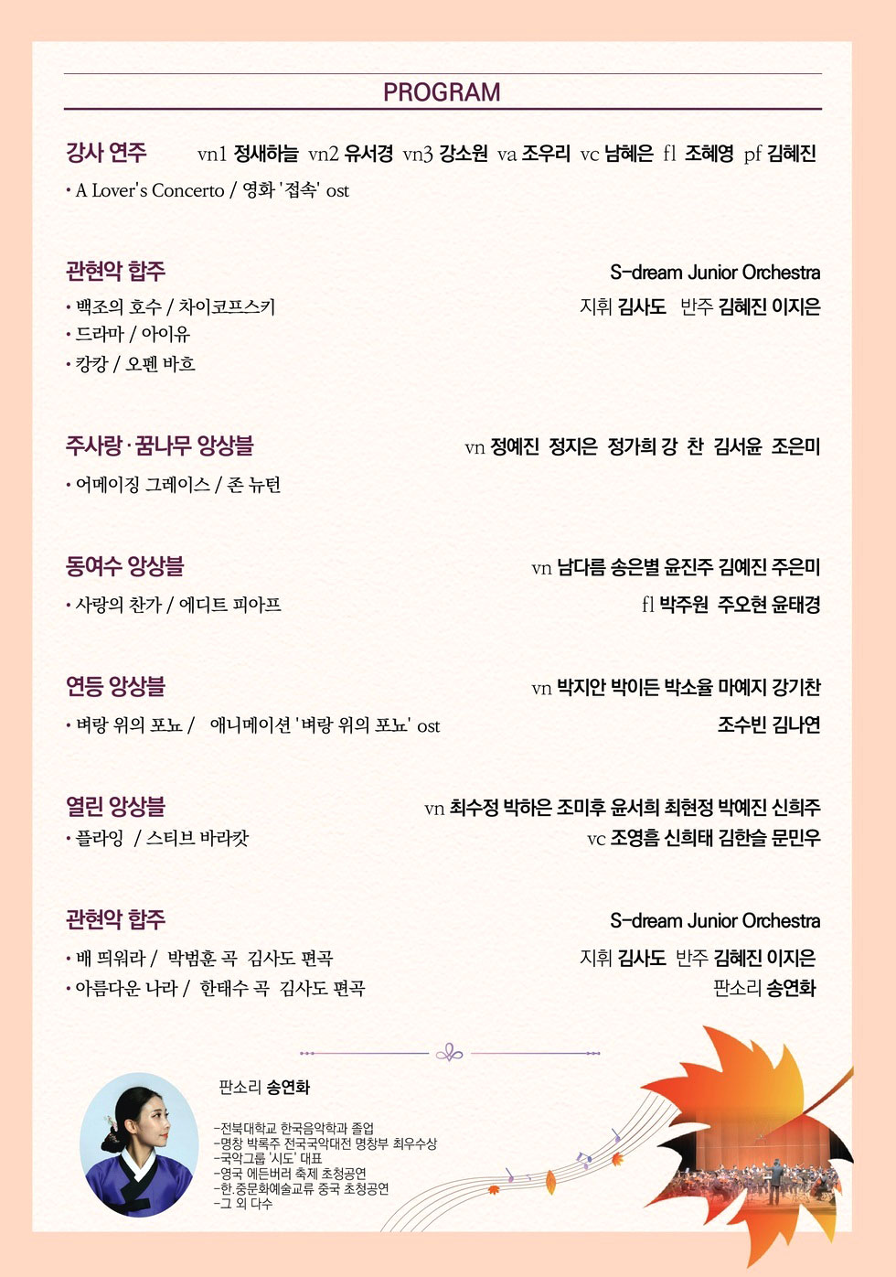 PROGRAM 강사 연주 vn1 정새하늘 vn2 유서경 vn3 강소원 va 조우리 vc 남혜은 f1 조혜영 pf 김혜진 • A Lover's Concerto / 영화 '접속' ost 관현악 합주 • 백조의 호수 / 차이코프스키 • 드라마 / 아이유 • 캉캉 / 오펜 바흐 S-dream Junior Orchestra 지휘 김사도 반주 김혜진, 이지은 주사랑 · 꿈나무 앙상블 • 어메이징 그레이스/ 존 뉴턴 vn 정예진, 정지은, 정가희, 강찬, 김서윤, 조은미 동여수 앙상블 • 사랑의 찬가 / 에디트 피아프 vn 남다름, 송은별, 윤진주, 김예진, 주은미 f1 박주원, 주오현, 윤태경 연등 앙상블 • 벼랑 위의 포뇨 / 애니메이션 '벼랑 위의 포뇨' ost vn 박지안, 박이든, 박소율, 마예지, 강기찬, 조수빈, 김나연 열린 앙상블 • 플라잉 / 스티브 바라캇 vn 최수정, 박하은, 조미후, 윤서희, 최현정, 박예진, 신희주 vc 조영흠, 신희태, 김한슬, 문민우 관현악 합주 S-dream Junior Orchestra • 배 띄워라 / 박범훈 곡 김사도 편곡 • 아름다운 나라 / 한태수 곡 김사도 편곡 지휘 김사도 반주 김혜진 이지은 판소리 송연화 판소리 송연화 -전북대학교 한국음악학과 졸업 -명창 박록주 전국국악대전 명창부 최우수상 -국악그룹 '시도' 대표 -영국 에든버러 축제 초청공연 -한.중문화예술교류 중국 초청공연 -그 외 다수연주회