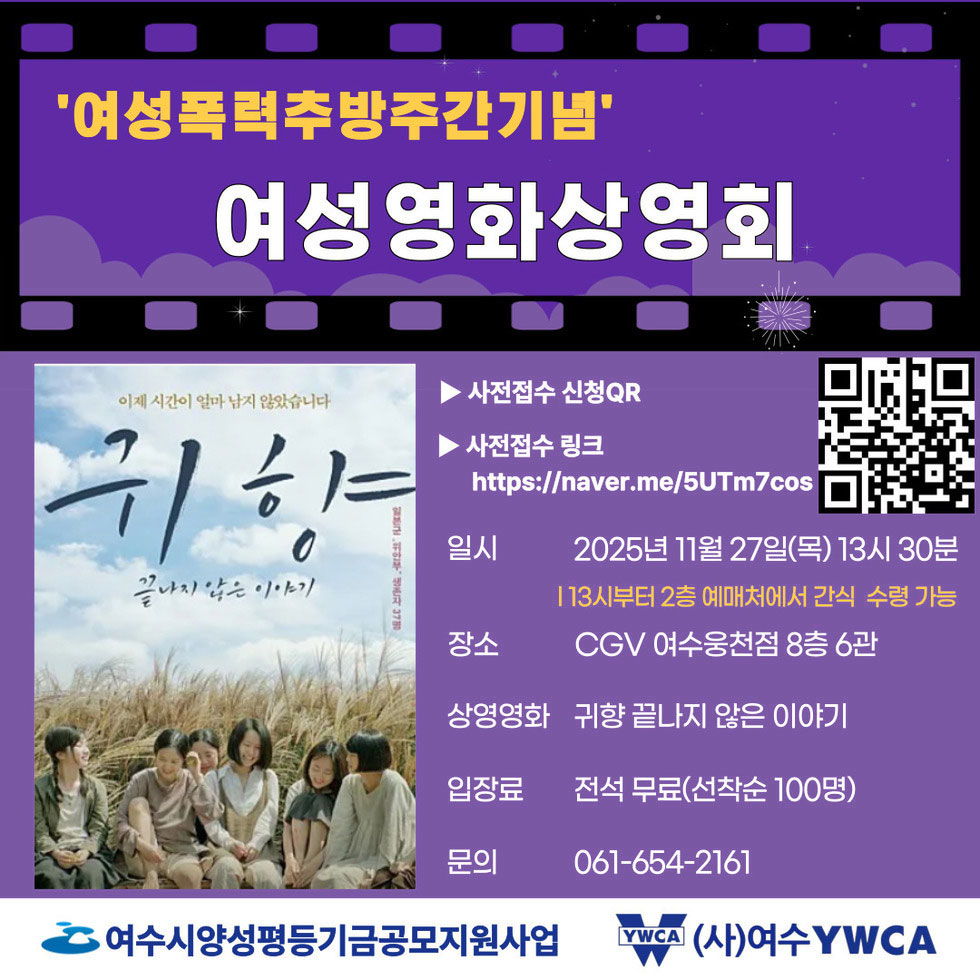 여성폭력추방주간기념 여성영화상영회 '이제 시간이 얼마 남지 않았습니다 귀향 끝나지 않은 이야기' 사전 접수 신청 QR https://naver.me/5UTm7cos 사전접수 링크 https://naver.me/5UTm7cos 일시: 2025년 11월 27일 목요일 13시 30분 / 13시부터 2층 예매처에서 간식 수령 가능 / 장소 CGV 여수 웅천점 8층 6관 / 상영영화 : 귀향 끝나지 않은 이야기 / 입장료 : 전석 무료 (선착순 100명) / 문의 :061-654-2161 / 여성시양성평등기금공모지원사업, (사)여수TWCA