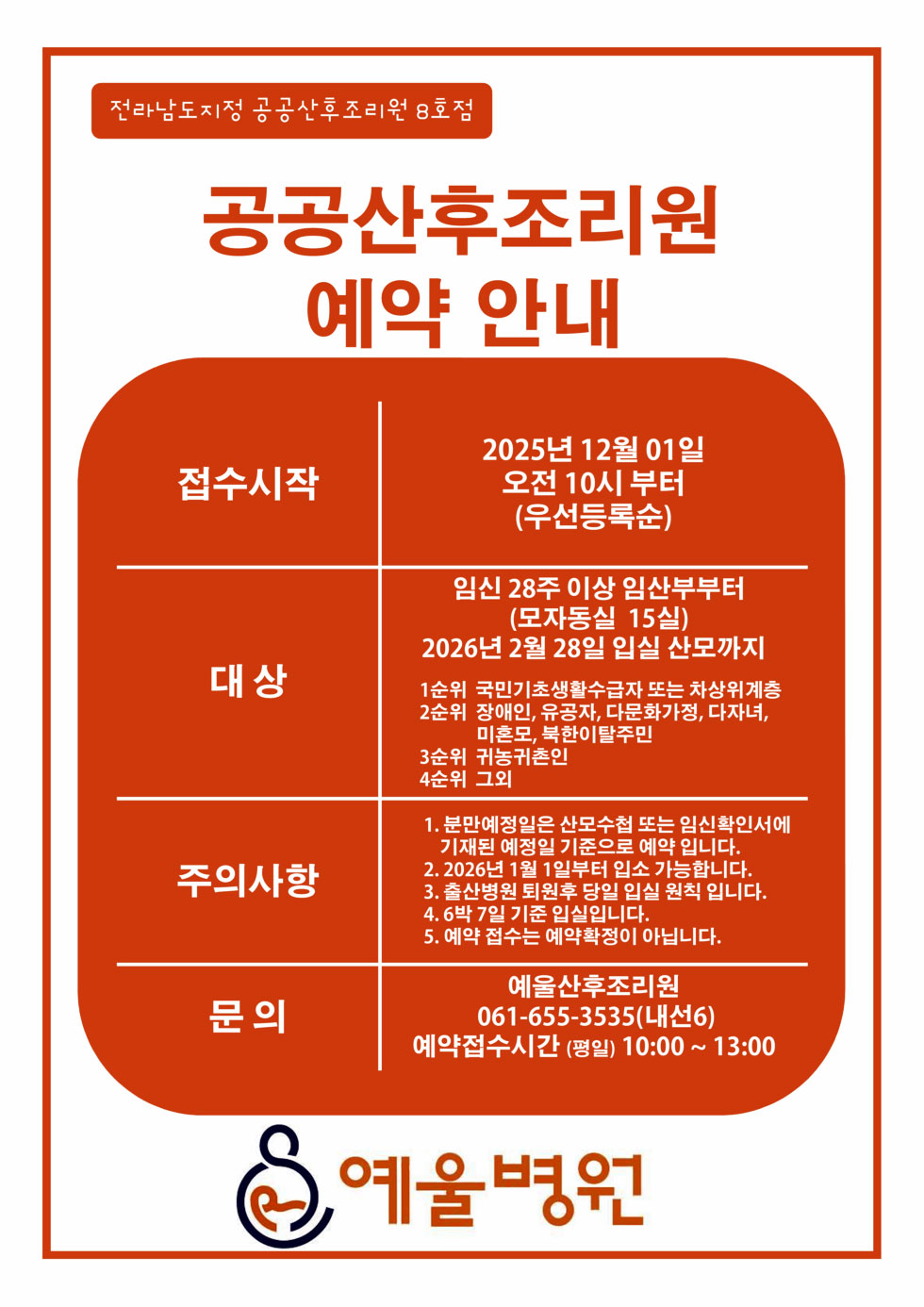 전라남도지정 공공산후조리원 8호점 공공산후조리원 예약 안내 접수시작 2025년12월 01일 오전 10시 부터 (우선등록순) 대상 임신 28주 이상 임산부부터 (모자동실 15실) 2026년 2월 28일 입실 산모까지 1순위 국민기초생활수급자 또는 차상위계층 2순위 장애인, 유공자, 다문화가정, 다자녀, 미혼모, 북한이탈주민 3순위 귀농귀촌인 4순위 그외 주의사항 1. 분만예정일은 산모수첩 또는 임신확인서에 기재된 예정일 기준으로 예약 입니다. 2. 2026년 1월 1일부터 입소 가능합니다. 3. 출산병원 퇴원후 당일 입실 원칙 입니다. 4. 6박 7일 기준 입실입니다. 5. 예약 접수는 예약확정이 아닙니다. 문의 예울산후조리원 061-655-3535(내선6) 예약접수시간(평일) 10:00~13:00 예울병원