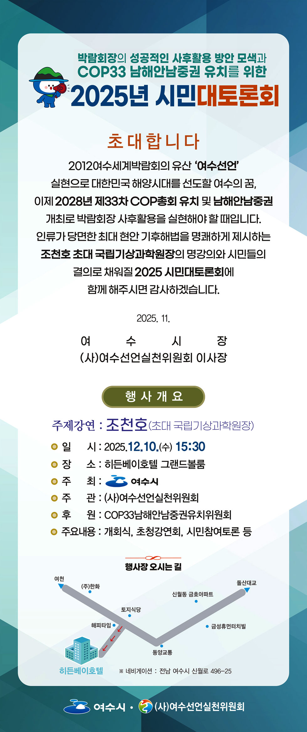 박람회장의 성공적인 사후활용 방안 모색과 COP33 남해안남중권 유치를 위한 2025년 시민대토론회 초대합니다 2012여수세계박람회의 유산 '여수선언' 실현으로 대한민국 해양시대를 선도할 여수의 꿈, 이제 2028년 제33차 COP총회 유치 및 남해안남중권 개최로 박람회장 사후활용을 실현해야 할 때입니다. 인류가 당면한 최대 현안 기후해법을 명쾌하게 제시하는 조천호 초대 국립기상과학원장의 명강의와 시민들의 결의로 채워질 2025 시민대토론회에 함께 해주시면 감사하겠습니다. 2025. 11. 여수시장 (사)여수선언실천위원회 이사장 행사개요 주제강연 : 조천호(초대 국립기상과학원장) / 일시 : 2025.12.10.(수) 15:30 / 장 소 : 히든베이호텔 그랜드볼룸 / 주최 : 여수시 / 주관 : (사)여수선언실천위원회 / 후원 : COP33남해안남중권유치위원회 / 주요내용 : 개회식, 초청강연회, 시민참여토론 여수시 (사)여수선언실천위원회