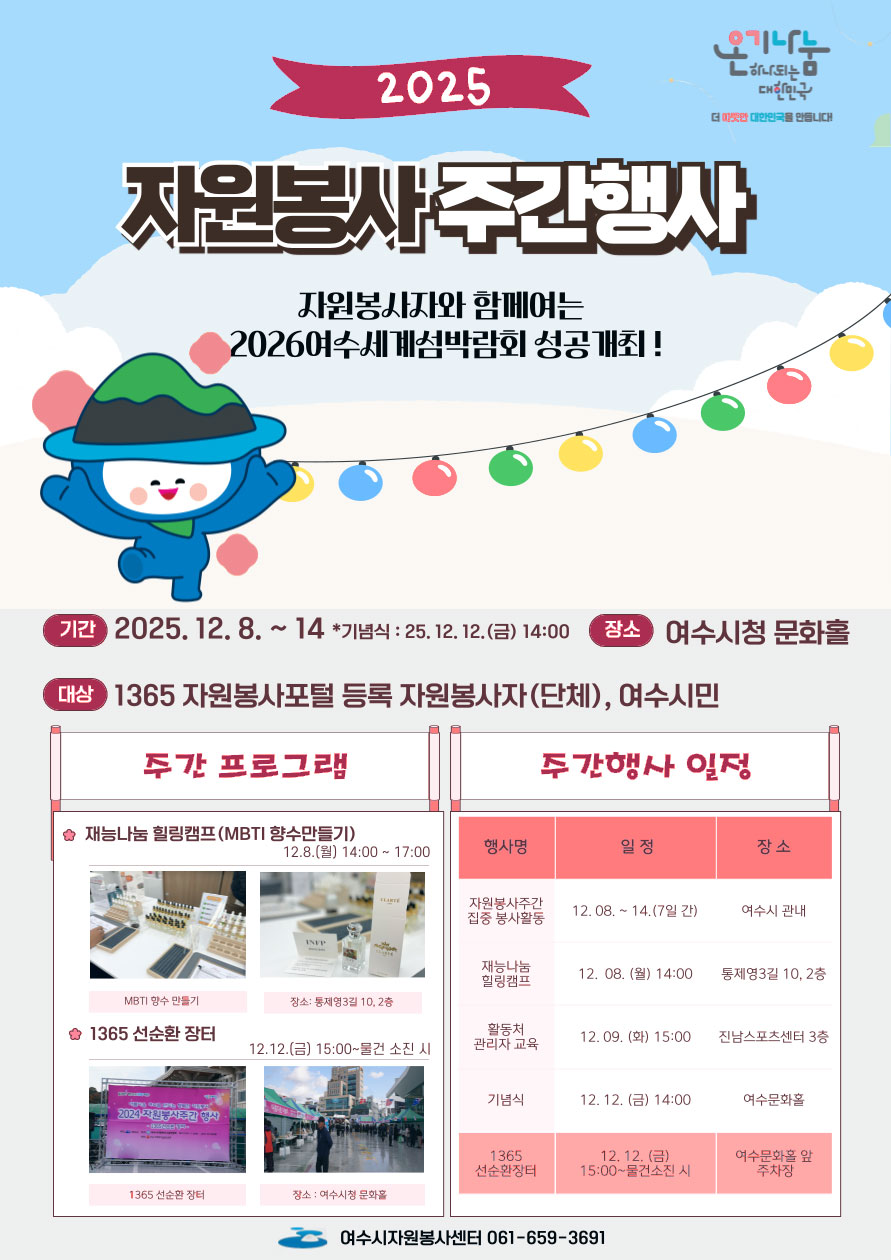 온기나눔 하나되는 대한민국 더 따뜻한 대한민국을 만듭니대! 2025 자원봉사주간행사 자원봉사자와 함페여는 2026여수세계섬박람회 성공개최! 기간 2025. 12. 8. ~ 14 *기념식 : 25.12.12.(금) 14:00 장소 : 여수시청 문화홀 대상 : 1365 자원봉사포털 등록 자원봉사자(단체), 여수시민 주간 프로그램 재능나눔 힐링캠프(MBTI 향수만들기) 12.8.(월) 14:00 ~ 17:00 MBTI 향수 만들기 장소: 통제영3길 10,2층 | 1365 선순환 장터 12.12.(금) 15:00~물건 소진 시 선순환장터 장소 : 여수시청 문화홀 주간행사 일정 행사명 자원봉사주간 집중 봉사활동 12.08. ~ 14.(7일 간) 여수시 관내 / 재능나눔 힐링캠프 12. 08. (월) 14:00 통제영3길 10, 2층 / 활동처 관리자 교육 12.09. (화) 15:00 진남스포츠센터 3층 / 기념식 12. 12. (금) 14:00 여수문화홀 / 1365 선순환 장터 12. 12. (금) 15:00~물건소진 시 여수문화홀 앞 주차장 여수시자원봉사센터 061-659-3691