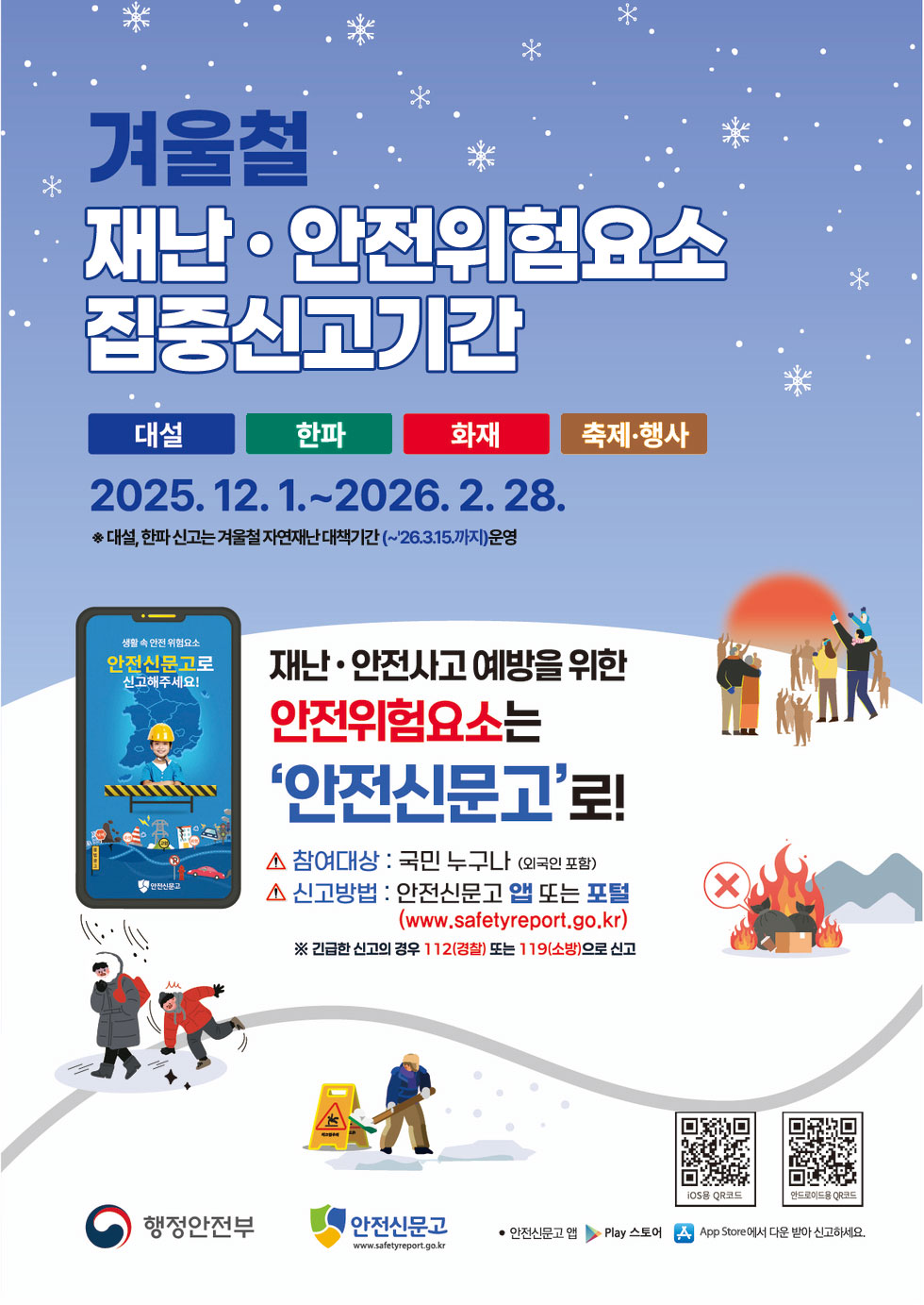 겨울철 재난 · 안전위험요소 집중신고기간 대설 한파 화재 축제·행사 2025.12.1 .~ 2026.2.28. ※ 대설, 한파 신고는 겨울철 자연재난 대책기간(~'26.3.15.까지) 운영 재난· 안전사고 예방을 위한 신고해주세요! 안전위험요소는 '안전신문고'로! 참여대상 : 국민 누구나 (외국인 포함) - 안전신문고 신고방법 : 안전신문고 앱 또는 포털 (www.safetyreport.go.kr) ※ 긴급한 신고의 경우 112(경찰) 또는 119(소방)으로 신고 iOS용 QR코드 링크http://m.site.naver.com/13nf1 안드로이드용 QR코드 링크http://m.site.naver.com/13nfx 행정안전부 안전신문고