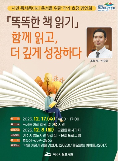 시민 독서동아리 육성을 위한 작가 초청 강연회 2026 여수세계섬박람회 2026년 9월 5일 부터 11월 4일 까지. 똑똑한 책 읽기 함께 읽고, 더 깊게 성장하다 초청작가 박순영 / 일시: 2025년 12월 17일 수요일 14시부터 17시까지 /대상: 독서동아리 회원 및 여수시민/ 신청기간 : 2025년 12월 8일 월요일 부터 모집완료시까지 / 신청방법: 여수시립도서관 누리집 > 문화프로그램 / 문의: 061-659-2865 / 주요저서: 책을 어떻게 읽을 것인가 (2023),쓸모없는 아이들 (2017) 여수시립도서관