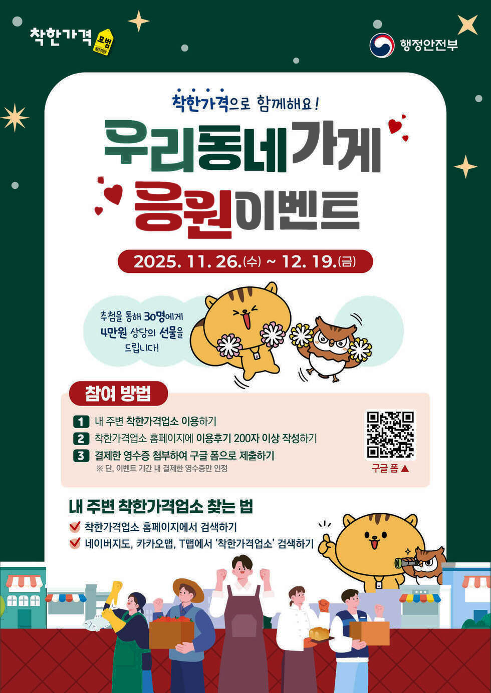 착한가격 모범 행정안전부/ 착한가격으로 함께해요! 우리동네 가게 응원 이벤트 2025년 11월 26일 수요일 부터 12월 19일 금요일까지 추첨을 통해 30명에게 4만원 상당의 선물을 드립니다! / 참여 방법 1.내 주변 착한각겨업소 이용하기 2. 착한가격업소 홈페이지에 이용후기 200자 이상 작성하기 3. 결제한 영수증 첨부하여 구글 폼으로 제출하기 단, 이벤트 기간 내 결제한 영수증만 인정 구글폼 https://m.site.naver.com/1JpAo 내주변 착한가격 업소 찾는 법 착한가격업소 홈페이지에서 검색하기 ,네이버지도,카카오맵, T맵에서 착한가격업소 검색하기