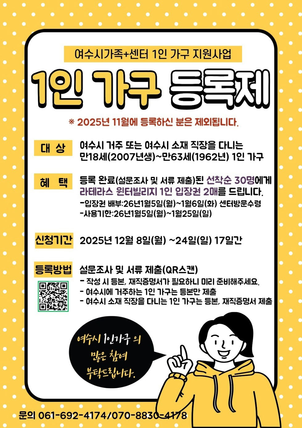 여수시가족+센터 1인 가구 지원사업 1인 가구 등록제 ※ 2025년 11월에 등록하신 분은 제외됩니다. / 대상 : 여수시 거주 또는 여수시 소재 직장을 다니는 만18세(2007년생)~만63세(1962년) 1인 가구 / 혜택: 등록 완료(설문조사 및 서류 제출)된 선착순 30명에게 라테라스 윈터빌리지 1인 입장권 2매를 드립니다. -입장권 배부:26년1월5일(월)~1월6일(화) 센터방문수령 - 사용기한 :26년 1월 5일 (월)~1월 25일 (일) / 신청기간 2025년 12월 8일(월) 부터 24일(일) 17일간 /등록방법 :설문조사 및 서류 제출(QR스캔) - 작성 시 등본, 재직증명서가 필요하니 미리 준비해주세요. - 여수시에 거주하는 1인 가구는 등본만 제출 - 여수시 소재 직장을 다니는 1인 가구는 등본, 재직증명서 제출 QR코드 https://m.site.naver.com/1WMCC 여수시 1인가구의 많은 참여 부탁드립니다. 문의 061-692-4174/070-8830-4178