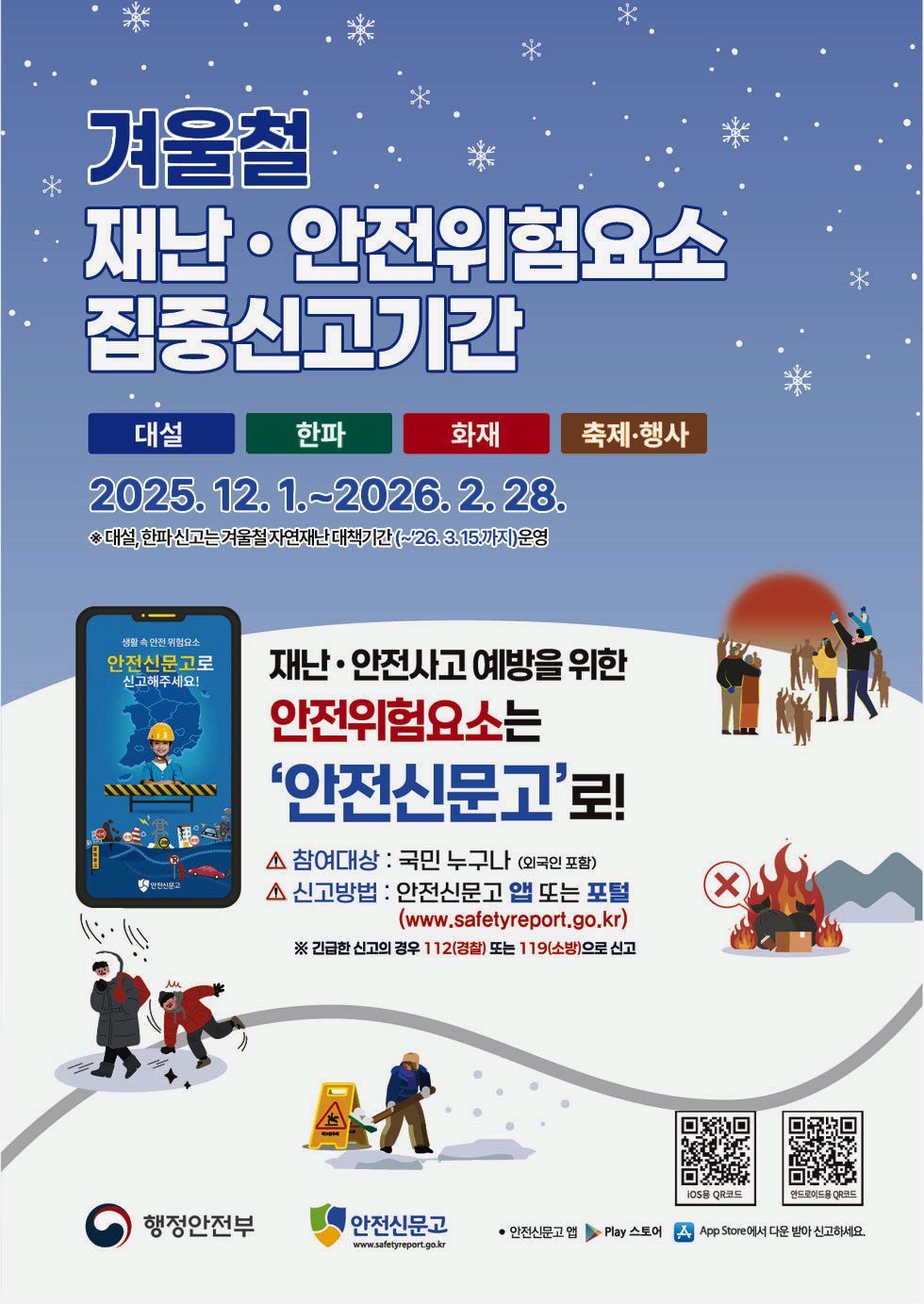 겨울철 재난 · 안전위험요소 집중신고기간 대설 한파 화재 축제·행사 2025.12.1 .~ 2026.2.28. ※ 대설, 한파 신고는 겨울철 자연재난 대책기간(~'26.3.15.까지) 운영 재난· 안전사고 예방을 위한 신고해주세요! 안전위험요소는 '안전신문고'로! 참여대상 : 국민 누구나 (외국인 포함) - 안전신문고 신고방법 : 안전신문고 앱 또는 포털 (www.safetyreport.go.kr) ※ 긴급한 신고의 경우 112(경찰) 또는 119(소방)으로 신고 iOS용 QR코드 링크http://m.site.naver.com/13nf1 안드로이드용 QR코드 링크http://m.site.naver.com/13nfx 행정안전부 안전신문고