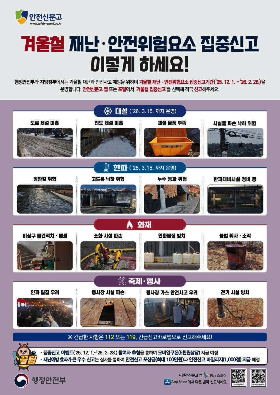 안전신문고 www.safetyreport.go.kr 겨울철 재난·안전위험요소 집중신고 이렇게 하세요! 행정안전부와 지방정부에서는 겨울철 재난과 안전사고 예방을 위하여 겨울철 재난 · 안전위험요소 집중신고기간('25. 12. 1 .~ '26.2.28.)을 운영합니다. 안전신문고 앱 또는 포털에서 '겨울철 집중신고'를 선택해 적극 신고해주세요. 대설 ('26. 3.15. 까지 운영) 도로 제설 미흡, 인도 제설 미흡, 제설 물품 부족, 시설물 파손 낙하 위험 한파 ('26. 3.15. 까지 운영) 빙판길 위험, 고드름 낙하 위험, 누수 동파 위험, 한파대비시설 정비 등 화재 비상구 물건적치 · 폐쇄, 소화 시설 파손, 인화물질 방치, 불법 취사 · 소각 축제·행사 인파 밀집 우려, 행사장 시설 파손, 행사장 가스 안전사고 우려, 전기 시설 방치 ※ 긴급한 사항은 112 또는 119, 긴급신고바로앱으로 신고해주세요! · 집중신고 이벤트(25. 12. 1 .~ '26. 2.28.) 참여자 추첨을 통하여 모바일쿠폰(5천원상당) 지급 예정 · 재난예방 효과가 큰 우수 신고는 심사를 통하여 안전신고 포상금(최대 100만원)과 안전신고 마일리지(1,000점) 지급 예정 행정안전부 iOS용 QR코드 링크http://m.site.naver.com/13nf1 안드로이드용 QR코드 링크http://m.site.naver.com/13nfx