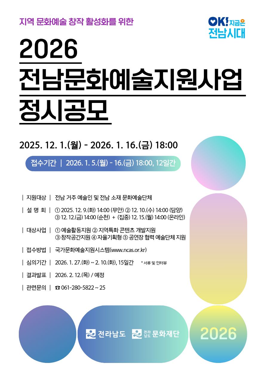 OK!지금은 전남시대 지역 문화예술 창작 활성화를 위한 2026 전남문화예술지원사업 정시공모 2025년 12월 1일(월) - 2026년 1월 16일(금) 18:00 접수기간 | 2026년 1월 5일(월)- 16일(금) 18:00, 12일간 | 지원대상 | 전남 거주 예술인 및 전남 소재 문화예술단체 | 설명회 | 1. 2025년 12월 9일(화) 14:00 (무안) 2.12월 10일(수) 14:00 (담양) 3 2025년 12월 12일(금) 14:00 (순천) + (집중) 2025년 12월 15일(월) 14:00 (온라인) | 대상사업 | 1.예술활동지원 2.지역특화 콘텐츠 개발지원 3.창작공간지원 4.자율기획형 5.공연장 협력 예술단체 지원 | 접수방법 | 국가문화예술지원시스템(www.ncas.or.kr) | 심의기간 | 2026년 1월 27일(화)~2월 10일(화), 15일간 *서류 및 인터뷰 | 결과발표 | 2026년 2월 12일(목) / 예정 | 관련문의 | ☎ 061-280-5822~25 전라남도 문화재단 2026