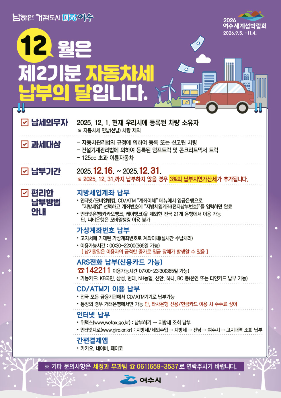 남해안 거점도시 미항 여수 2026 여수세계섬박람회 2026.9.5. -11.4. 12월은 제2기분 자동차세 납부의 달입니다. 납세의무자 : 2025. 12. 1. 현재 우리시에 등록된 차량 소유자 ※ 자동차세 연납(선납) 차량 제외 과세대상 : 자동차관리법의 규정에 의하여 등록 또는 신고된 차량, 건설기계관리법에 의하여 등록된 덤프트럭 및 콘크리트믹서 트럭, 125cc 초과 이륜자동차 납부기간 : 2025.12.16. ~2025.12.31. ※ 2025. 12. 31.까지 납부하지 않을 경우 3%의 납부지연가산세가 추가됩니다.