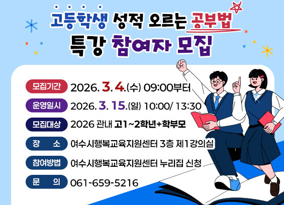 고등학생 성적 오르는 공부법 특강 참여자 모집 모집기간 2026.3.4.(수) 09:00부터 운영일시 2026.3. 15.(일) 10:00/13:30 모집대상 2026 관내 고1~2학년+학부모 장소 여수시행복교육지원센터 3층 제1강의실 참여방법 여수시행복교육지원센터 누리집 신청 문의061-659-5216
