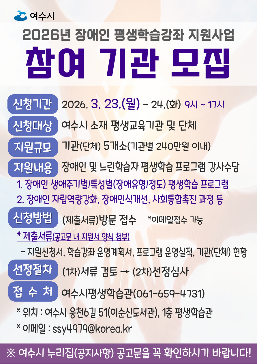 여 수 시 2026년 장애인 평생학습강좌 지원사업  참여 기관 모집  신청기간  2026.3. 23.(월) ~ 24.(화) 9시~ 17시 신청대상  여수시 소재 평생교육기관 및 단체 지원규모  기관(단체) 5개소(기관별 240만원 이내) 지원내용 1. 장애인 생애주기별/특성별(장애유형/정도) 평생학습 프로그램 2. 장애인 자립역량강화, 장애인식개선, 사회통합촉진 과정 등  장애인 및 느린학습자 평생학습 프로그램 강사수당  신청방법 (제출서류)방문 접수 *이메일접수 가능 * 제출서류(공고문 내 지원서 양식 첨부) - 지원신청서, 학습강좌 운영계획서, 프로그램 운영실적, 기관(단체) 현황    선정절차 (1차)서류 검토 → (2차)선정심사  접수처 여수시평생학습관(061-659-4731) * 위치 : 여수시 웅천6길 51(이순신도서관), 1층 평생학습관 * 이메일 : ssy4979@korea.kr ※ 여수시 누리집(공지사항) 공고문을 꼭 확인하시기 바랍니다!