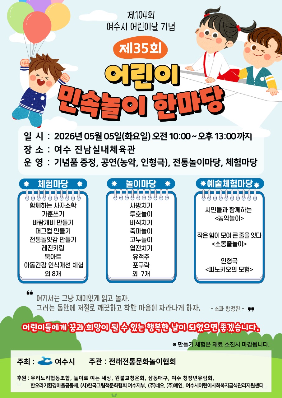 제104회 여수시 어린이날 기념 제35회 어린이 민속놀이 한마당 일 시 : 2026년 05월 05일(화요일) 오전 10:00~오후 13:00까지 장 소 : 여수 진남실내체육관 운 영 : 기념품 증정, 공연(농악, 인형극), 전통놀이마당, 체험마당 체험마당 함께하는 사자소학 가훈쓰기 바람개비 만들기 머그컵 만들기 전통놀잇감 만들기 레진키링 북아트 아동건강인식개선체험 외 8개 놀이마당 사방치기 투호놀이 비석치기 죽마놀이 고누놀이 엽전치기 유객주 포구락 외 7개 예술체험마당 시민과 함께하는 <농악놀이> 작은 힘이 모여 큰 중를 잇다<소동줄놀이> 인형극 <피노키오의 모험> 여기서는 그냥 재미있게 읽고 놀자. 그러는 동안에 저절로 깨끗하고 착한 마음이 자라나게 하자. - 소 파 방 정 환 - 어린이들에게 공과 희망이 될 수 있는 행복한 날이 되었으면 종겠습니다. * 만들기 체험은 재료 소진시 마감됩니다. 주최 : 여수시 주관 : 전래전통문화놀이협회 후원 : 우리노리협동조합, 놀이로 여는 세상, 원불교청운회, 삼동매구, 여수 청장년유림회, 한오라기환경마을공동체, (사)한국그림책문화협회 여수지부, (주)네오, (주)예인, 여수시어린이사회복지급식관리지원센터