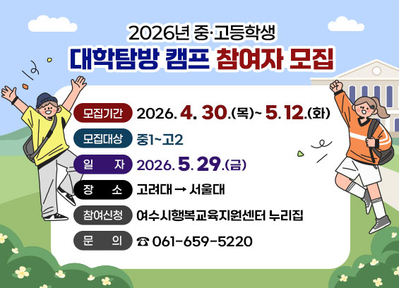 2026년 중·고등학생 대학탐방 캠프 참여자 모집  모집기간 2026.4. 30.(목)~5.12.(화)  모집대상 중1~고2  일 자 2026.5.29.(금)  장 소  고려대→ 서울대  참여신청 여수시행복교육지원센터 누리집   문 의 061-659-5220