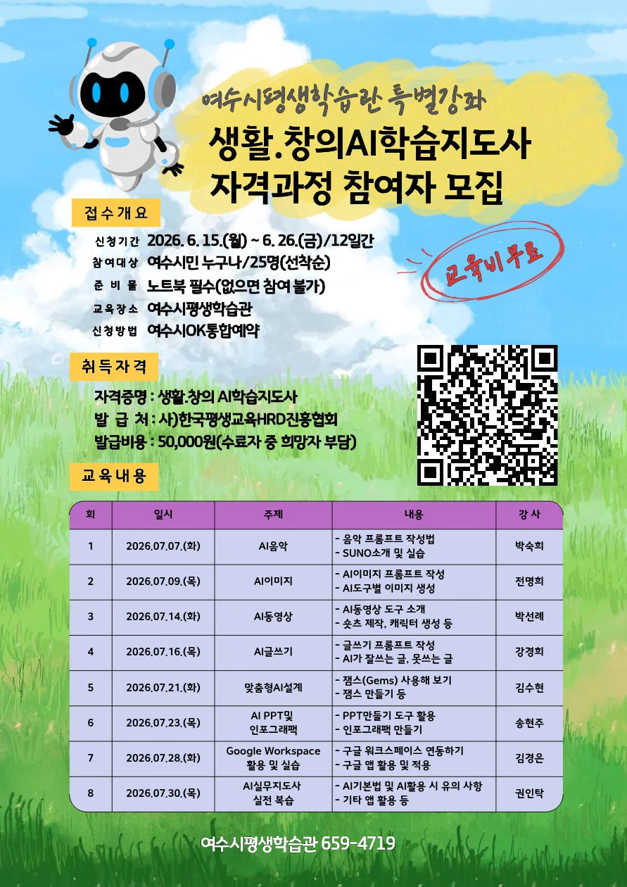 여수시평생학습관 특별강좌 생활.창의AI학습지도사 자격과정 참여자 모집 접수개요 신청기간 2026.6.15.(월)~6. 26.(금)/12일간 참여대상 여수시민 누구나/25명(선착순) 준 비 물 노트북 필수(없으면 참여 불가) 고육비무료 https://www.yeosu.go.kr/newok/lecture/1f7e02a1-8a8b-4d36-928f-2d0e4909484c 교육장소 여수시평생학습관 신청방법 여수시OK통합예약취득자격 자격증명 : 생활.창의 AI학습지도사 발 급 처: 사)한국평생교육HRD진홍협회 발급비용 : 50,000원(수료자 중 희망자 부담) 교육내용 회 1 일시 2026.07.07.(화) 주제 AI음악 내용 - 음악 프롬프트 작성법 - SUNO소개 및 실습 강사 박숙희 회 2 일시 2026.07.09.(목) 주제 Al이미지 내용 - AI이미지 프롬프트 작성 - AI도구별 이미지 생성 강사 전명희 회 3 일시 2026.07.14.(화) 주제 AI동영상 내용 - AI동영상 도구 소개 - 숏츠 제작, 캐릭터 생성 등 강사 박선례 회 4 일시 2026.07.16.(목) 주제 AI글쓰기 내용 - 글쓰기 프롬프트 작성 - AI가 잘쓰는 글, 못쓰는 글 강사 강경희 회 5 일시 2026.07.21.(화) 주제 맞춤형AI설계 내용 - 잼스(Gems) 사용해 보기 - 잼스 만들기 등 강사 김수현 회 6 일시 2026.07.23.(목) 주제 AI PPT 및 인포그래팩 내용 - PPT만들기 도구 활용 - 인포그래팩 만들기 강사 송현주 회 7 일시 2026.07.28.(화) 주제 Google Workspace 활용 및 실습 내용 - 구글 워크스페이스 연동하기 - 구글 앱 활용 및 적용 강사 김경은 회 8 일시 2026.07.30.(목) 주제 AI실무지도사 실전 복습 내용 - AI기본법 및 AI활용 시 유의 사항 - 기타 앱 활용 등 강사 권인탁 여수시평생학습관 659-4719