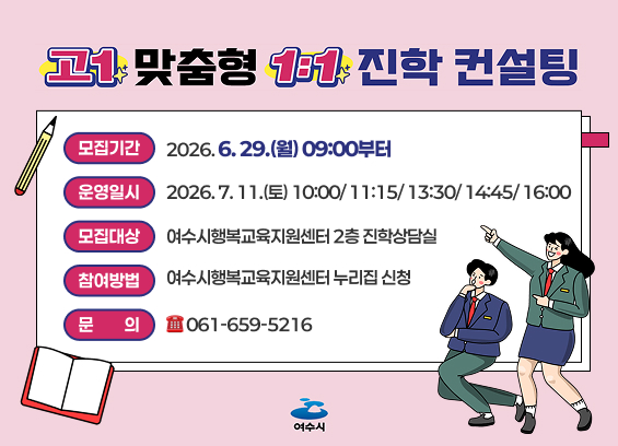 고맞춤형 1년 진학 컨설팅 모집기간 2026.6.29.(월) 09:00부터 운영일시 2026.7.11.(토) 10:00/11:15/13:30/14:45/16:00 모집대상 여수시행복교육지원센터 2층 진학상담실 참여방법 여수시행복교육지원센터 누리집 신청 문 의 061-659-5216 여수시