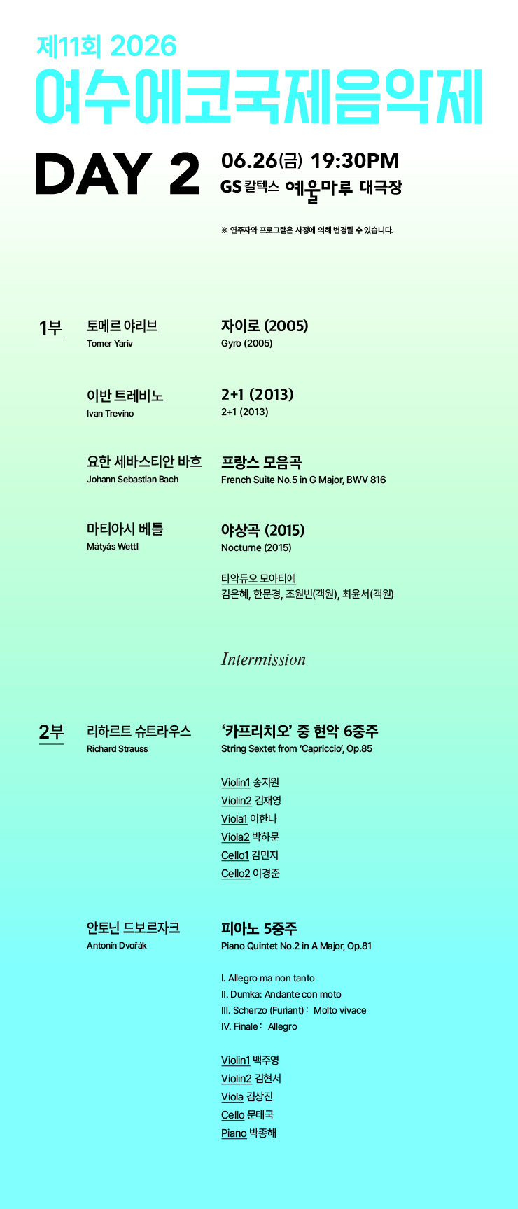 제11회 2026 여수에코국제음약제 DAY 2 06.26(금) 19:30PM GS 칼텍스 예울마루 대극장 ※ 연주자와 프로그램은 사정에 의해 변경될 수 있습니다. 1부 토메르 야리브 Tomer Yariv 자이로 (2005) Gyro (2005) 이반 트레비노 Ivan Trevino 2+1 (2013) 2+1 (2013) 요한 세바스티안 바흐 Johann Sebastian Bach 프랑스 모음곡 French Suite No.5 in G Major, BWV 816 마티아시 베틀 Mátyás Wettl 야상곡 (2015) Nocturne (2015) 타악듀오 모아티에 김은혜, 한문경, 조원빈(객원), 최윤서(객원) 2부 리하르트 슈트라우스 Richard Strauss '카프리치오' 중 현악 6중주 String Sextet from 'Capriccio', Op.85 Violin1 송지원 Violin2 김재영 Viola1 이한나 Viola2 박하문 Cello1 김민지 Cello2 이경준 안토닌 드보르자크 Antonín Dvořák 피아노 5중주 Piano Quintet No.2 in A Major, Op.81 I. Allegro ma non tanto II. Dumka: Andante con moto III. Scherzo (Furiant) : Molto vivace IV. Finale : Allegro Violin1 백주영 Violin2 김현서 Viola 김상진 Cello 문태국 Piano 박종해