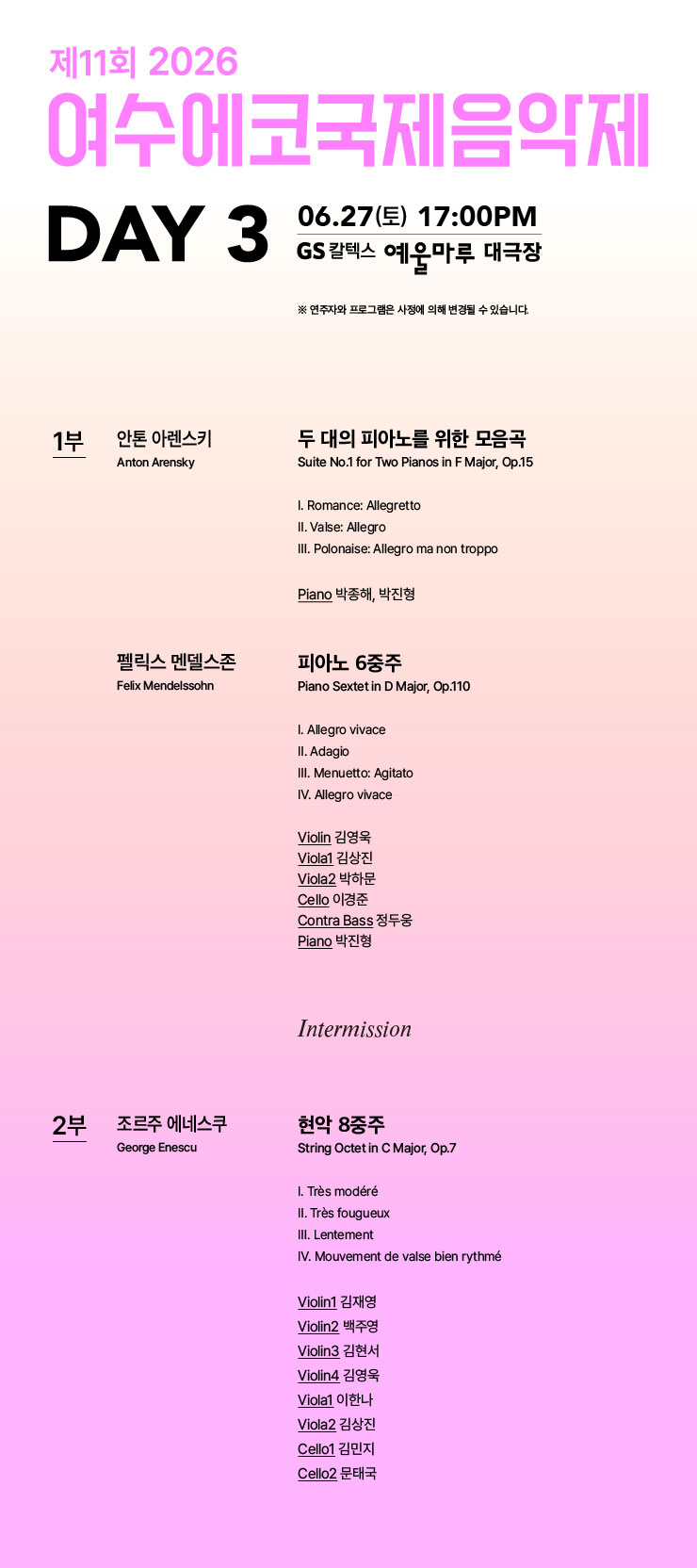 제11회 2026 여수에코국제음익제 DAY 3 06.27(토) 17:00PM GS 칼텍스 예욱마루 대극장 ※ 연주자와 프로그램은 사정에 의해 변경될 수 있습니다. 1부 안톤 아렌스키 Anton Arensky 두 대의 피아노를 위한 모음곡 Suite No.1 for Two Pianos in F Major, Op.15 I. Romance: Allegretto II. Valse: Allegro III. Polonaise: Allegro ma non troppo Piano 박종해, 박진형 펠릭스 멘델스존 Felix Mendelssohn 피아노 6중주 Piano Sextet in D Major, Op.110 I. Allegro vivace II. Adagio III. Menuetto: Agitato IV. Allegro vivace Violin 김영욱 Viola1 김상진 Viola2 박하문 Cello 이경준 Contra Bass 정두웅 Piano 박진형 Intermission 2부 조르주 에네스쿠 George Enescu 현악 8중주 String Octet in C Major, Op.7 I. Très modéré II. Très fougueux III. Lentement IV. Mouvement de valse bien rythmé Violin1 김재영 Violin2 백주영 Violin3 김현서 Violin4 김영욱 Viola1 이한나 Viola2 김상진 Cello1 김민지 Cello2 문태국