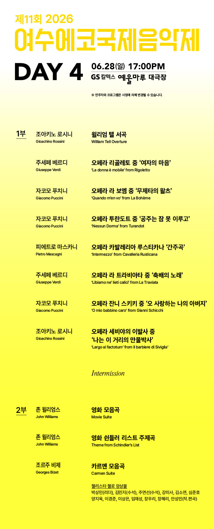 제11회 2026 여수에코국제음익제 DAY 4 06.28(일) 17:00PM GS 칼텍스 예울마루 대극장 ※ 연주자와 프로그램은 사정에 의해 변경될 수 있습니다. 1부 조아키노 로시니 Gioachino Rossini 윌리엄 텔 서곡 William Tell Overture 주세페 베르디 Giuseppe Verdi 오페라 리골레토 중 '여자의 마음' 'La donna e mobile' from Rigoletto 자코모 푸치니 Giacomo Puccini 오페라 라 보엠 중 '무제타의 왈츠' 'Quando m'en vo' from La Boheme 자코모 푸치니 Giacomo Puccini 오페라 투란도트 중 '공주는 잠 못 이루고' 'Nessun Dorma' from Turandot 피에트로 마스카니 Pietro Mascagni 오페라 카발레리아 루스티카나 '간주곡' 'Intermezzo' from Cavalleria Rusticana 주세페 베르디 Giuseppe Verdi 오페라 라 트라비아타 중 '축배의 노래' 'Libiamo ne' lieti calici' from La Traviata 자코모 푸치니 Giacomo Puccini 오페라 잔니 스키키 중 '오 사랑하는 나의 아버지' 'O mio babbino caro' from Gianni Schicchi 조아키노 로시니 Gioachino Rossini 오페라 세비야의 이발사 중 '나는 이 거리의 만물박사' 'Largo al factotum' from Il barbiere di Siviglia' Intermission 2부 존 윌리엄스 John Williams 영화 모음곡 Movie Suite 존 윌리엄스 John Williams 영화 쉰들러 리스트 주제곡 Theme from Schindler's List 조르주 비제 Georges Bizet 카르멘 모음곡 Carmen Suite 첼리스타 첼로 앙상블 박상민(리더), 김민지(수석), 주연선(수석), 강미사, 김소연, 심준호 양지욱, 이경준, 이상은, 임재성, 장우리, 장혜리, 안성민(작.편곡)