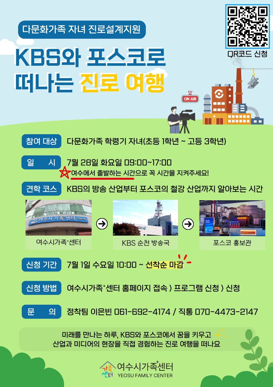 https://m.site.naver.com/2aX21 QR코드 신청 다문화가족 자녀 진로설계지원 KBS와 포스코로 떠나는 진로 여행 참여 대상 다문화가족 학령기 자녀(초등 1학년 ~ 고등 3학년) 일 시 7월 28일 화요일 09:00~17:00 여수에서 출발하는 시간으로 꼭 시간을 지켜주세요! 견학 코스 KBS의 방송 산업부터 포스코의 철강 산업까지 알아보는 시간 1 여수시가족+센터 2 KBS 순천 방송국 3 포스코 홍보관 신청 기간 7월 1일 수요일 10:00 ~ 선착순 마감 신청 방법 여수시가족+센터 홈페이지 접속 〉 프로그램 신청 〉 신청 문 의 정착팀 이은빈 061-692-4174 / 직통 070-4473-2147 미래를 만나는 하루, KBS와 포스코에서 꿈을 키우고 산업과 미디어의 현장을 직접 경험하는 진로 여행을 떠나요 가족센터 여수시가족센터 YEOSU FAMILY CENTER