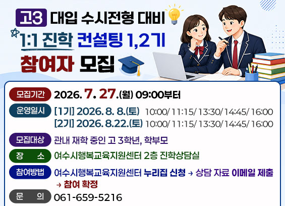 고3 대입 수시전형 대비 1:1 진학 컨설팅 1,2기 참여자 모집  모집기간 2026. 7. 27.(월) 09:00부터 운영일시 [1기] 2026.8.8.(토) 10:00/11:15/13:30/14:45/16:00 [2기] 2026.8.22.(토) 10:00/11:15/13:30/14:45/16:00 모집대상 관내 재학 중인 고 3학년, 학부모 여수시행복교육지원센터 2층 진학상담실 장소 2026. 7. 27.(월) 09:00부터  참여방법 여수시행복교육지원센터 누리집 신청 → 상담 자료 이메일 제출 → 참여 확정 문의 061-659-5216
