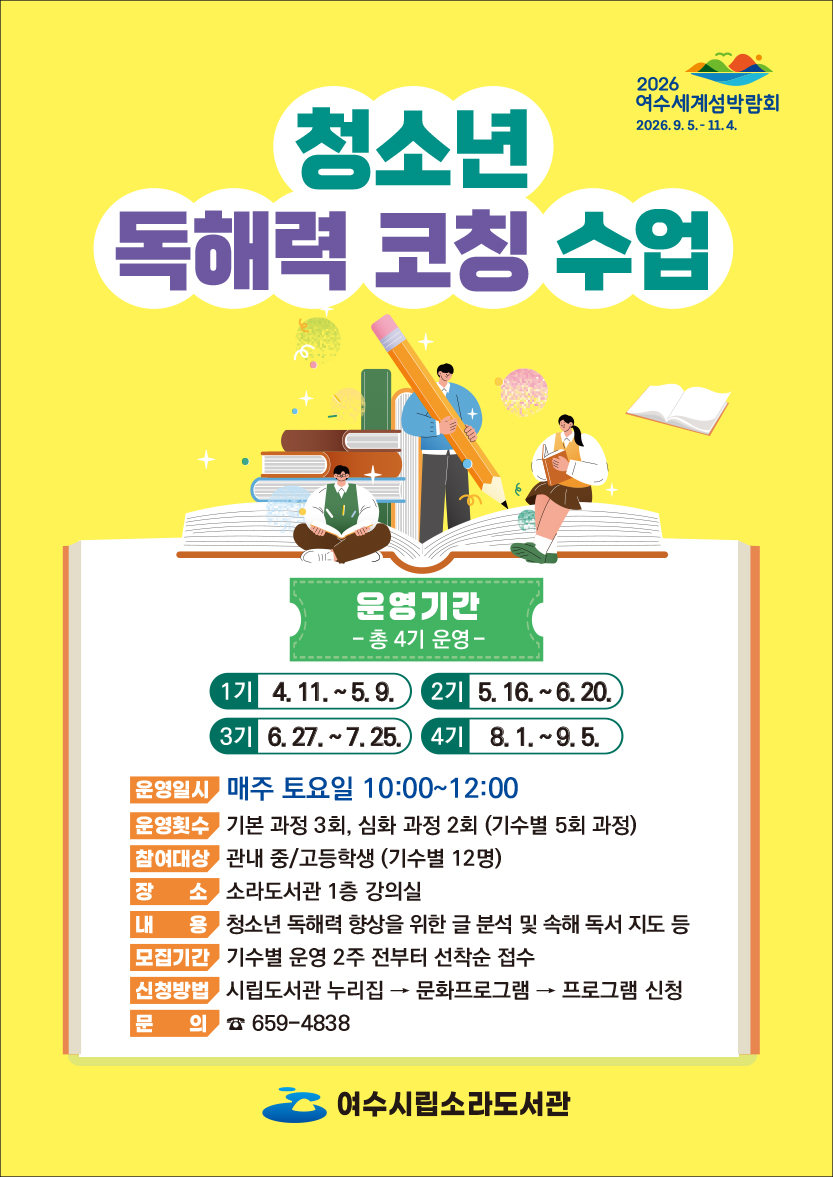2026 여수세계섬박람회 2026.9.5 .- 11.4. 청소년 독해력 코칭 수업 운영기간 - 총 4기 운영- 1기 4. 11. ~5.9. 2기 5.16 .~ 6.20. 3기 6.27 .~ 7.25. 4기 8.1 .~ 9.5. 운영일시 매주 토요일 10:00~12:00 운영횟수 기본 과정 3회, 심화 과정 2회 (기수별 5회 과정) 참여대상 관내 중/고등학생 (기수별 12명) 장 소 소라도서관 1층 강의실 내 용 청소년 독해력 향상을 위한 글 분석 및 속해 독서 지도 등 모집기간 기수별 운영 2주 전부터 선착순 접수 신청방법 시립도서관 누리집 → 문화프로그램 → 프로그램 신청 문 의 ☎ 659-4838 여수시립소라도서관