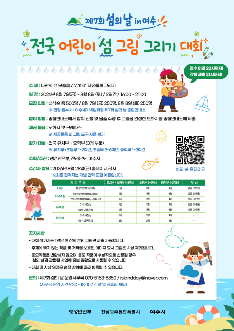 제7회 섬의 날 in여수 전국 어린이 섬 그림 그리기 대회  접수 마감 20시까지! 작품 제출 21시까지!  주제 : 나만의 섬 모습을 상상하며 자유롭게 그리기 일정 : 2026년 8월 7일(금)~8월 8일(토) / 2일간/ 16:00~21:00 모집 인원 : 선착순 총 500명 / 8월 7일(금)250명, 8월 8일 (토)250명 ※ 현장 접수처 : 여수세계박람회장 제7회 섬의 날 종합안내소 참여 방법 : 종합안내소에서 참여 신청 및 물품 수령 후 그림을 완성한 도화지를 종합안내소에 제출 제공 물품 : 도화지 및 크레파스 ※ 제공물품 외 그림 도구 사용 불가 참가 대상 : 전국 유치부 ~중학부(3개 부문) ※ 유치부+초등부 1~2학년, 초등부 3~6학년, 중학부 1~3학년 주최/주관 : 행정안전부, 전라남도, 여수시 수상자 발표 : 2026년 8월 28일(금) 홈페이지 공지 ※최종 합격자는 개별 연락 드릴 예정입니다.  섬의 날 홈페이지 https://m.site.naver.com/1I9I7  대상 시상구분 행정만전부 장관상 유치부+초등부 1~2학년 1명 초등부 3~6학년 1명 중학부 1~3학년 1명 부상 상금 50만원  최우수상 시상구분 전남광주통합특별시장상 유치부+초등부 1~2학년 1명 초등부 3~6학년 1명 중학부 1~3학년 1명 부상 상금 30만원  최우수상 시상구분 전남광주통합특별시교육감상 유치부+초등부 1~2학년 1명 초등부 3~6학년 1명 중학부 1~3학년 1명 부상 상금 30만원  우수상  시상구분 여수시장상 유치부+초등부 1~2학년 1명 초등부 3~6학년 1명 중학부 1~3학년 1명 부상 상금 20만원  우수상 시상구분 여수 교육장상 유치부+초등부 1~2학년 1명 초등부 3~6학년 1명 중학부 1~3학년 1명 부상 상금 20만원  장려상 시상구분 여수시장상 유치부+초등부 1~2학년 3명 초등부 3~6학년 3명 중학부 1~3학년 1명 부상 -   장려상 시상구분 여수 교육장상  유치부+초등부 1~2학년 2명 초등부 3~6학년 2명 중학부 1~3학년 1명 부상 -  공지사항 - 대회 참가자는 1인당 한 장의 본인 그림만 제출 가능합니다 - 주제에 맞지 않는 작품 및 저작권 보호된 이미지 묘사 그림은 시상 제외됩니다. - 응모작품은 반환하지 않으며, 응모 작품이 수상작으로 선정될 경우 '섬의 날과 관련된 사업에 홍보 일환으로 사용될 수 있습니다 -대회 및 시상 일정은 현장 상황에 따라 변동될 수 있습니다. 문의 : 제7회 섬의 날 운영사무국 070-5153-5850/islandday@naver.com (사무국 운영 시간 9:30- 18:00 / 주말 및 공휴일 제외)
