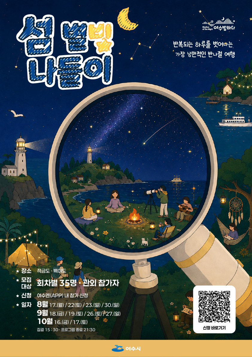 여수밤바다 섬 별빛 나들이 반복되는 하루를 벗어나는 가장 낭만적인 반나절 여행 장 소 적 금 도 · 백 야 도 ★ 모집 대상 회차별 35명 ·관외 참가자 ★ 신청 여수엔(APP) 내 참가 신청 ★ 일자 8월 17.(월)/22(토) /23.(일) / 30.(일) 9월 18.(금) / 19.(토) /26.(토)+27.(일) 10월 16.(금) / 17.(토) 집결 15:30 · 프로그램 종료 21:30 신청 바로가기 https://www.yeosu.go.kr/smartyeosu/mice/detailMice.ac?miceGoodsUuid=TMG_56d910e31557479992023bb1b6b4f80f 여수시