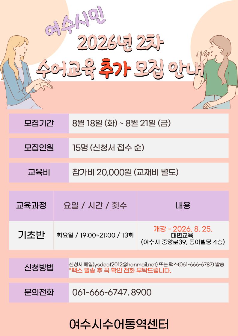 여수시민 2026년 2차 수어교육 추가 오집 안내 모집기간 8월 18일 (화)~ 8월 21일 (금) 모집인원 15명 (신청서 접수 순) 교육비 참가비 20,000원 (교재비 별도) 교육과정 기초반 요일 / 시간 / 횟수 화요일 / 19:00~21:00 / 13회 내용 개강 - 2026. 8. 25. 대면교육(여수시 중앙로39, 동아빌딩 4층) 신청방법 신청서 메일(ysdeaf2012@hanmail.net) 또는 팩스(061-666-6787) 발송 * 팩스 발송 후 꼭 확인 전화 부탁드립니다. 문의전화 061-666-6747, 8900 여수시수어통역센터