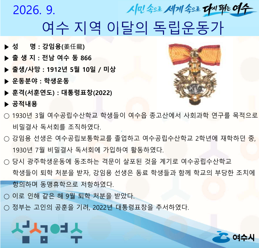 시민 속으로 세계 속으로 다시 뛰는 여수  2026. 9. 여수 지역 이달의 독립운동가  ▶ 성 명 : 강임용(姜任龍) ▶ 출생지 : 전남 여수 동 866 ▶ 출생/사망 : 1912년 5월 10일 / 미상 ▶ 운동분야 : 학생운동 ▶ 훈격(서훈연도) : 대통령표창(2022) ▶ 공적내용 ○ 1930년 3월 여수공립수산학교 학생들이 여수읍 종고산에서 사회과학 연구를 목적으로 비밀결사 독서회를 조직하였다. ○ 강임용 선생은 여수공립보통학교를 졸업하고 여수공립수산학교 2학년에 재학하던 중, 1930년 7월 비밀결사 독서회에 가입하여 활동하였다. ○ 당시 광주학생운동에 동조하는 격문이 살포된 것을 계기로 여수공립수산학교 학생들이 퇴학 처분을 받자, 강임용 선생은 동료 학생들과 함께 학교의 부당한 조치에 항의하며 동맹휴학으로 저항하였다. ○ 이로 인해 같은 해 9월 퇴학 처분을 받았다. ○ 정부는 고인의 공훈을 기려, 2022년 대통령표창을 추서하였다.  섬섬여수 여수시