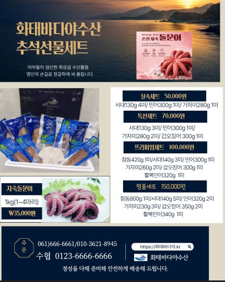 화태바다야수산 추석선물세트  어부들이 엄선한 최상급 수산물을 명인의 손길로 정갈하게 싸 올립니다.  실속세트 50,000원 서대130g 4미/민어300g 1미/가자미280g 1미 특선세트 70,000원 서대130g 3미/민어300g 1미/ 가자미280g 2미/갑오징어 300g 1미 프리미엄세트 100,000원 참돔420g 1미/서대140g 3미/민어300g 1미 가자미260g 2미/갑오징어 300g 1미 활복민어320g 1미 명품세트 150,000원 참돔800g 1미/서대140g 5미/민어320g 2미 가자미230g 3미/갑오징어 350g 2미 활복민어340g 1미 자숙돌문어 1kg(1~4마리) ₩35,000원  주문  061)666-6661/010-3621-8945 수협 0123-6666-6666 https://화태바다야.kr 화태바다야수산 정성을 다해 준비해 안전하게 배송해 드립니다.