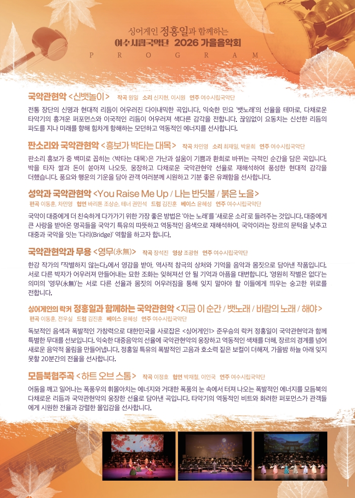 싱어게인 정홍일과 함께하는 여수시립국악단 2026 가을음악회 PROGRAM 국악관현악 <신뱃놀이> 작곡 원일 소리 신지현, 이시원 연주 여수시립국악단 전통 장단의 신명과 현대적 리듬이 어우러진 다이내믹한 곡입니다. 익숙한 민요 '뱃노래'의 선율을 테마로, 다채로운 타악기의 흥겨운 퍼포먼스와 이국적인 리듬이 어우러져 색다른 감각을 전합니다. 끊임없이 요동치는 신선한 리듬의 파도를 지나 미래를 향해 힘차게 항해하는 모던하고 역동적인 에너지를 선사합니다. 판소리와 국악관현악 <흥보가 박타는 대목> 작곡 차민영 소리 최재일, 박윤희 연주 여수시립국악단 판소리 흥보가 중 백미로 꼽히는 <박타는 대목>은 가난과 설움이 기쁨과 환희로 바뀌는 극적인 순간을 담은 곡입니다. 박을 타자 쌀과 돈이 쏟아져 나오듯, 웅장하고 다채로운 국악관현악 선율로 재해석하여 풍성한 현대적 감각을 더했습니다. 풍요와 행운의 기운을 담아 관객 여러분께 시원하고 기분 좋은 유쾌함을 선사합니다. 성악과 국악관현악 <You Raise Me Up / 나는 반딧불 / 붉은 노을> 편곡 이동훈, 차민영 협연 바리돈 조상순, 테너 권민석 드럼 김진훈 베이스 윤혜성 연주 여수시립국악단 국악이 대중에게 더 친숙하게 다가가기 위한 가장 좋은 방법은 '아는 노래'를 '새로운 소리'로 들려주는 것입니다. 대중에게 큰 사랑을 받아온 명곡들을 국악기 특유의 따뜻하고 역동적인 음색으로 재해석하여, 국악이라는 장르의 문턱을 낮추고 대중과 국악을 잇는 '다리(Bridge)' 역할을 하고자 합니다. 국악관현악과 무용 <영무(永無)> 작곡 장석진 영상 조광현 연주 여수시립국악단 한강 작가의 『작별하지 않는다』에서 영감을 받아, 역사적 참극의 상처와 기억을 음악과 몸짓으로 담아낸 작품입니다. 서로 다른 박자가 어우러져 만들어내는 묘한 조화는 잊혀져선 안 될 기억과 아픔을 대변합니다. '영원히 작별은 없다'는 의미의 '영무(永無)'는 서로 다른 선율과 몸짓의 어우러짐을 통해 잊지 말아야 할 이들에게 띄우는 숭고한 위로를 전합니다. 싱어게인의 락커 정홍일과 함께하는 국악관현악 <지금 이 순간 / 뱃노래 / 바람의 노래 / 해야> 편곡 이동훈, 전우실 드럼 김진훈 베이스 윤혜성 연주 여수시립국악단 독보적인 음색과 폭발적인 가창력으로 대한민국을 사로잡은 <싱어게인1> 준우승의 락커 정홍일이 국악관현악과 함께 특별한 무대를 선보입니다. 익숙한 대중음악의 선율에 국악관현악의 웅장하고 역동적인 색채를 더해, 장르의 경계를 넘어 새로운 음악적 울림을 만들어냅니다. 정홍일 특유의 폭발적인 고음과 호소력 짙은 보컬이 더해져, 가을밤 하늘 아래 잊지 못할 20분간의 전율을 선사합니다. 모듬북협주곡 <하트 오브 스톰> 작곡 이정호 협연 박재철, 이인국 연주 여수시립국악단 어둠을 깨고 일어나는 폭풍우의 휘몰아치는 에너지와 거대한 폭풍의 눈 속에서 터져 나오는 폭발적인 에너지를 모듬북의 다채로운 리듬과 국악관현악의 웅장한 선율로 담아낸 곡입니다. 타악기의 역동적인 비트와 화려한 퍼포먼스가 관객들 에게 시원한 전율과 강렬한 몰입감을 선사합니다.