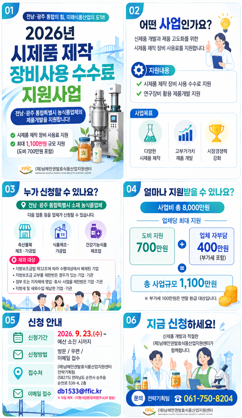 01 전남· 광주 통합의 힘, 미래식품산업의 도약! 2026년 시제품 제작 장비사용 수수료 지원사업 전남·광주 통합특별시 농식품업체의 제품개발을 지원합니다! ✔ 시제품 제작 장비 사용료 지원 최대 1,100만원 규모 지원 (도비 700만원 포함) (재)남해안권발효식품산업지원센터 02 02 어떤 사업인가요? 신제품 개발과 제품 고도화를 위한 시제품 제작 장비 사용료를 지원합니다. 지원내용 ✔ 시제품 제작 장비 사용 수수료 지원 ✔ 연구장비 활용 제품개발 지원 사업목표 다양한 시제품 제작 고부가가치 제품 개발 시장경쟁력 강화 03 누가 신청할 수 있나요? ○ 전남·광주 통합특별시 소재 농식품업체 다음 업종 등을 업체가 신청할 수 있습니다. 축산몰 제조 · 가공업 식품제조 · 가공업 건강기능식품 제조업 X 제외 대상 • 지방보조금법 제32조에 따라 수행대상에서 배제된 기업 • 지방보조금 교부를 제한받은 정우가 있는 기업·기관 • 정부 또는 지자체에 영업· 휴사·사업을 제한받은 기업 ·기관 • 지방세 및 세외수입 체납한 기업· 기관 04 얼마나 지원받을 수 있나요? 사업비 총 8,000만원 업체당 최대 지원 도비 지원 700만원 + 업체 자부담 400만원 (부가세 포함) 총 사업규모 1,100만원 ※ 부가세 100만원은 연말 환급 대상입니다. 05 신청 안내 신청기간 2026. 9. 23.(수)~ 예산 소진 시까지 신청방법 방문 / 우편 / 이메일 접수 접수처 (재)남해안권발효식품산업지원센터전략기획팀 (58275) 전라남도 순천시 승주읍 순천로 538-4, 2층 이메일 접수 db1533@ffic.kr ※ 파일 제목:(지원사업명)업제명(주소)로 발송) 06 지금 신청하세요! 신제품 개발과 적절한 (제)남해안권발효식품산업지원센터가 함께합니다. 문의 전략기획팀 061-750-8204 (재)남해안권발효식품산업지원센터