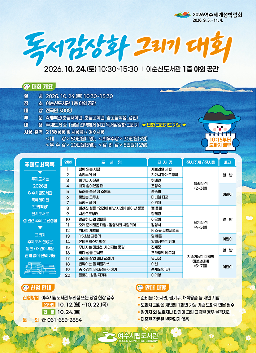 2026여수세계섬박람회 2026.9.5 .- 11.4.  독서감장화 그리기 대회 2026. 10. 24.(토) 10:30~15:30 | 이순신도서관 1층 야외 공간  대회개요 일 시 2026. 10.24.(토) 10:30~15:30 장 소 이순신도서관 1층 야외 공간 대 상 전국민 300명 부 문 4개부문(초등저학년, 초등고학년, 중고등학생, 성인) 내 용 주제도서 중 1권을 선택해서 읽고 독서감상화 그리기 ★ 만화 그리기도 가능 ★ 시상·훈격 21명(상장 및 시상금) / 여수시장 <대 상> 50만원(1명), <최우수상 > 30만원(3명) <우 수 상>20만원(5명), <장 려 상> 5만원(12명)  10:15부터 도화지 배부 주제도서목록 주제도서는 2026년 여수시립도서관 북큐레이션 '보라책장' 전시도서로 섬 관련 주제로 선정함 그리기 주제도서 선정은 일반/ 어린이 부문 관계 없이 선택 가능  연번 1 도서명 섬에 있는 서점 저자명 개브리얼 제빈 전시주제 / 전시월 책속의 섬(2~3원) 비고 일반  연번 2 도서명 속임수의 섬 저자명 히가시가와 도쿠야 전시주제 / 전시월 책속의 섬(2~3원) 비고 일반  연번 3 도서명 하쿠다 사진관 저자명 허태연 전시주제 / 전시월 책속의 섬(2~3원) 비고 일반  연번 4 도서명 내가 섬이었을 때 저자명 조경숙 전시주제 / 전시월 책속의 섬(2~3원) 비고 어린이  연번 5 도서명 노래를 품은 섬 소안도 저자명 홍종의 전시주제 / 전시월 책속의 섬(2~3원) 비고 어린이  연번 6 도서명 로빈슨 크루소 저자명 다니엘 디포 전시주제 / 전시월 책속의 섬(2~3원) 비고 어린이  연번 7 도서명 플라스틱 섬 저자명 이명애 전시주제 / 전시월 책속의 섬(2~3원) 비고 어린이  연번 8 도서명 버려진 섬들 : 인간이 떠난 자리에 피어난 생명 저자명 캘 플린 전시주제 / 전시월 세계의 섬(4~5월) 비고   연번 9 도서명 시선으로부터 저자명 정세링 전시주제 / 전시월 세계의 섬(4~5월) 비고 일반  연번 10 도서명 알로하 나의 엄마들 저자명 이금이 전시주제 / 전시월 세계의 섬(4~5월) 비고 일반  연번 11 도서명 오래 준비해온 대답 : 김형하의 시칠리아 저자명 김영하 전시주제 / 전시월 세계의 섬(4~5월) 비고 일반  연번 12 도서명 위대한 개츠비 저자명 F. 스콧 피츠제렬드 전시주제 / 전시월 세계의 섬(4~5월) 비고 일반  연번 13 도서명 15소년 표류기 저자명 쥘 베른 전시주제 / 전시월 세계의 섬(4~5월) 비고 어린이  연번 14 도서명 몬테크리스토 백작 저자명 알렉상드르 뒤마 전시주제 / 전시월 세계의 섬(4~5월) 비고 어린이  연번 15 도서명 무너지는 해안선, 사라지는 풍경 저자명 진재중 전시주제 / 전시월 지속가능한 미래와 해양생태계(6~7월) 비고 일반  연번 16 도서명 바다 생물 콘서트 저자명 프라우케 바구쉐 전시주제 / 전시월 지속가능한 미래와 해양생태계(6~7월) 비고 일반  연번 17 도서명 고래를 삼킨 바다 쓰레기 저자명 유다정 전시주제 / 전시월 지속가능한 미래와 해양생태계(6~7월) 비고 어린이  연번 18 도서명 반짝이는 돌 씨글라스 저자명 이선 전시주제 / 전시월 지속가능한 미래와 해양생태계(6~7월) 비고 어린이  연번 19 도서명 좀 수상한 바다생물 이야기 저자명 슴새(전이규) 전시주제 / 전시월 지속가능한 미래와 해양생태계(6~7월) 비고 어린이  연번 20 도서명 플로라, 섬을 지켜줘 저자명 이가영 전시주제 / 전시월 지속가능한 미래와 해양생태계(6~7월) 비고 어린이  신청안내 신청방법 여수시립도서관 누리집 또는 당일 현장 접수 온라인 10. 12.(월) ~10. 22.(목) 현장 10.24.(토) 문의 ☎ 061-659-2854  안내 사항 • 준비물 : 돗자리, 필기구, 채색용품 등 개인 지참 • 도화지 교환은 개인별 1회만 가능 기존 도화지 반납 필수 • 참가자 외 보호자나 타인이 그린 그림일 경우 실격처리 • 제출한 작품은 반환되지 않음  여수시립도서관 YEOSU MUNICIPAL LIBRARY