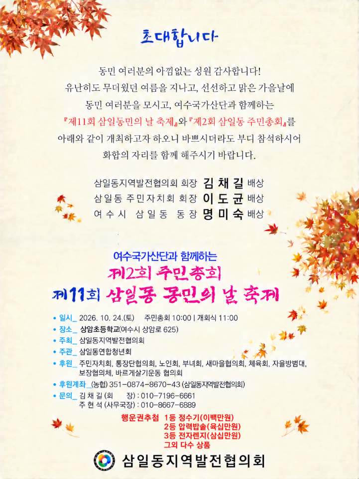 초대합니다 동민 여러분의 아낌없는 성원 감사합니다! 유난히도 무더웠던 여름을 지나고, 선선하고 맑은 가을날에 동민 여러분을 모시고, 여수국가산단과 함께하는 『제11회 삼일동민의 날 축제』와『제2회 삼일동 주민총회』를 아래와 같이 개최하고자 하오니 바쁘시더라도 부디 참석하시어 화합의 자리를 함께 해주시기 바랍니다. 삼일동지역발전협의회 회장 김 채 길 배상 삼일동 주민자치회 회장 이 도 균 배상 여 수시 삼일동 동장명미숙 배상 여수국가산단과 함께하는 지2회 주민총회 제11회 삼일동 동민의 날 축제 • 일시_ 2026. 10. 24.(토) 주민총회 10:00 | 개회식 11:00 • 장소_ 상암초등학교(여수시 상암로 625) • 주최_ 삼일동지역발전협의회 • 주관_ 삼일동연합청년회 • 후원_ 주민자치회, 통장단협의회, 노인회, 부녀회, 새마을협의회, 체육회, 자율방범대, 보장협의체, 바르게살기운동 협의회 • 후원계좌_(농협) 351-0874-8670-43 (삼일동지역발전협의회) • 문의_ 김채길(회 장) : 010-7196-6661 주 현 석 (사무국장) : 010-8667-6889 행운권추첨 1등 정수기(이백만원) 2등 압력밥솔(육십만원) 3등 전자렌지(삼십만원) 그외 다수 상품 삼일동지역발전협의회