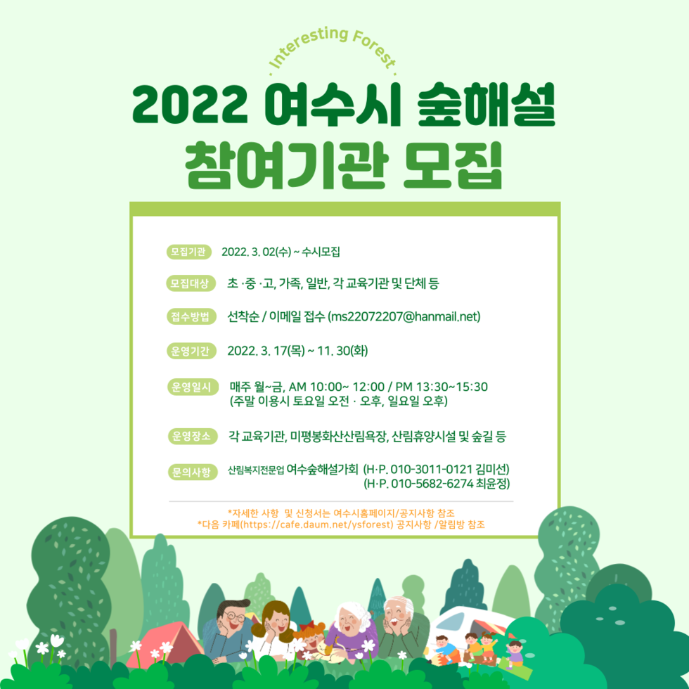 2022 여수시 숲해설 참여기관 모집 모집기관 : 2022. 3. 02.(수) ~ 수시모집 모집대상 : 초·중·고, 가족, 일반, 각 교육기관 및 단체 등 접수방법 : 선착순 / 이메일 접수 (ms22072207@hanmail.net) 운영기간 : 2022. 3. 17.(목) ~ 11. 30.(화) 운영일시 : 매주 월 ~ 금, AM 10:00 ~ 12:00 / PM 13:30 ~ 15:30 (주말 이용시 토요일 오전 · 오후, 일요일 오후) 운영장소 : 각 교육기관, 미평봉화산 산림욕장, 산림휴양시설 및 숲길 등 문의사항 : 산림복지전문 여수숲해설가회 (H.P. 010-3011-0121 김미선, 010-5682-6274 최윤선) * 자세한 사항 및 신청서는 여수시홈페이지 / 공지사항 참조 * 다음 카페 (https://cafe.daum.net/ysforest) 공지사항 / 알림방 참조