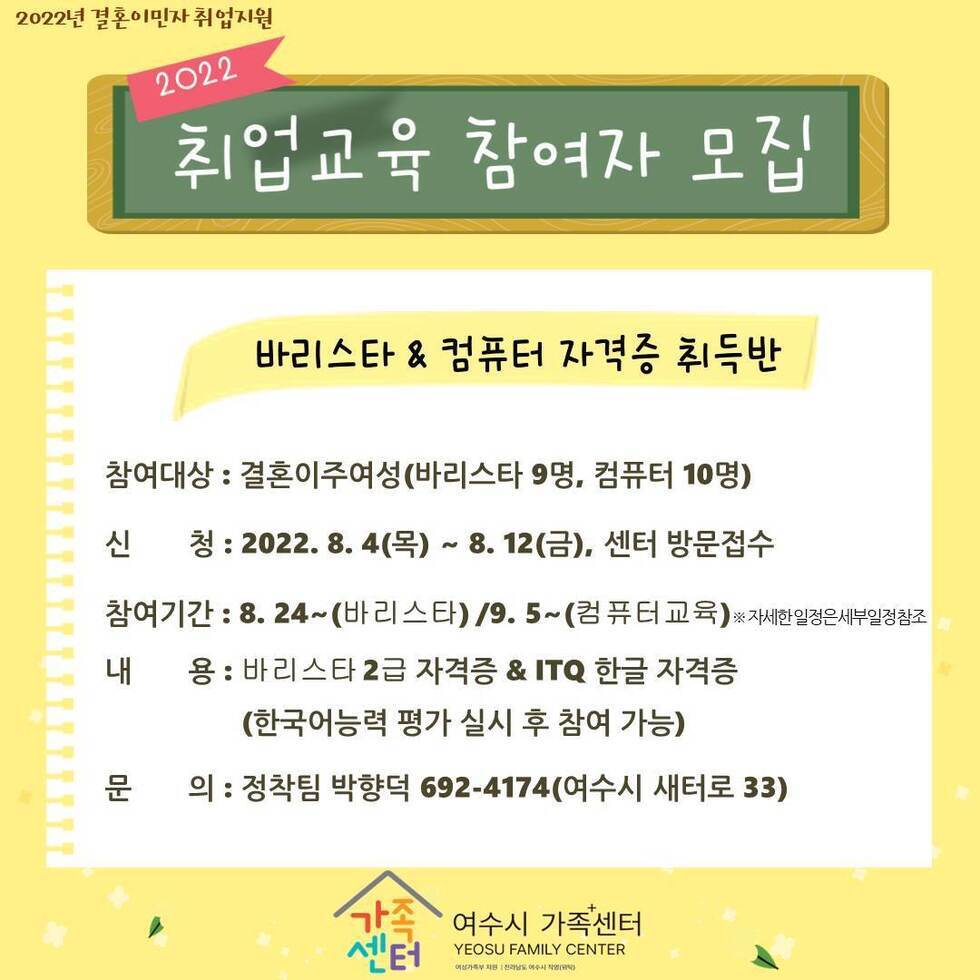 □ 개 요 ○ 사 업 명 : 2022년 결혼이민자 취업교육 및 정착단계별 지원패키지 ○ 접수기간 : 2022. 8. 4.(목) ~ 8. 12.(금) ○ 참여기간 : 2022. 8. 24.(수) ~ 11. 22.(화) ○ 장 소 : 여수시 가족+센터(여수시 새터로 33) ○ 대 상 : 결혼이민자 29명(바리스타 9, 컴퓨터 10, 정착단계별 지원패키지 10) ○ 내 용 (무료이용) ※필기 및 실기시험 접수료 개인부담 - 바리스타 자격증 취득 - 컴퓨터 ITQ 한글 자격증 취득 - 정착단계별 지원패키지(취업교육 및 제빵기능사 자격증) ○ 구비서류 - 가족관계증명서 및 증명사진 - 외국인등록증 ○ 문 의 처 : 여수시 가족+센터(☎692-4174)