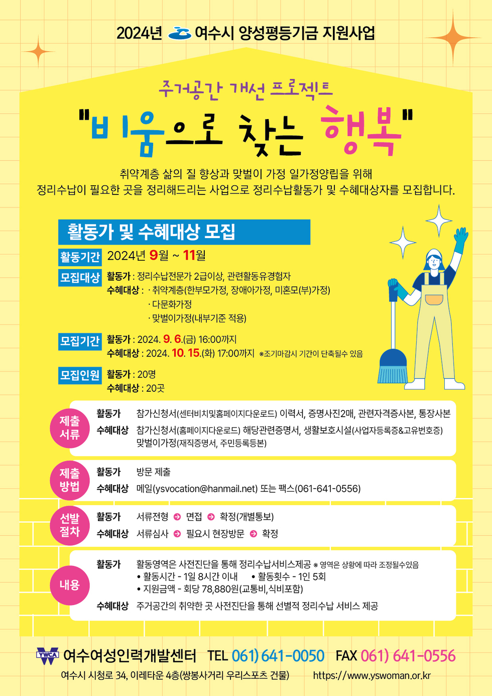 2024년 여수시 양성평등기금 지원사업 주거공간 개선 프로젝트 [비움으로 찾는 행복] 취약계층 삶의 질 향상과 맞벌이 가정 일가정양립을 위해 정리수납이 필요한 곳을 정리해드리는 사업으로 정리수납활동가 및 수혜대상자를 모집합니다. [활동가 및 수혜대상 모집] -활동기간:2024년9월~11월 -모집대상:활동가:정리수납전문가 2급이상, 관련활동유경험자, 수혜대상:·취약계층(한부모가정, 장애아가정, 미혼모(부)가정) ·다문화가정 ·맞벌이가정(내부기준 적용) -모집기간:·활동가:2024.9.6.(금)16:00까지 ·수혜대상:2024.10.15.(화) 17:00까지 ※조기마감시 기간이 단축될수 있음 -모집인원:·활동가:20명,·수혜대상:20곳 [제출서류]-활동가:참가신청서(센터비치및홈페이지다운로드) 이력서, 증명사진2매, 관련자격증사본, 통장사본 -수혜대상:참가신청서(홈페이지다운로드) 해당관련증명서, 생활보호시설(사업자등록증,고유번호증), 맞벌이가정(재직증명서,주민등록등본) [제출방법]-활동가:서류전형→면접→확정(개별통보) -수혜대상:서류심사→필요시 현장방문→확정 [내용]-활동가:활동영역은 사전진단을 통해 정리수납서비스제공 ※영역은 상황에 따라 조정될수있음 ·활동시간-1일 8시간 이내 ·활동횟수-1인5회 ·지원금액-회당78,880(교통비,식비포함) -수혜대상:주거공간의 취약한 곳 사전진단을 통해 선별적 정리수납 서비스 제공 여수여성인력개발센터 TEL:061)641-0050, FAX:061)641-0556 여수시 시청로34, 이레타운 4층(쌍봉사거리 우리스포츠 건물) https://www.yswoman.or.kr