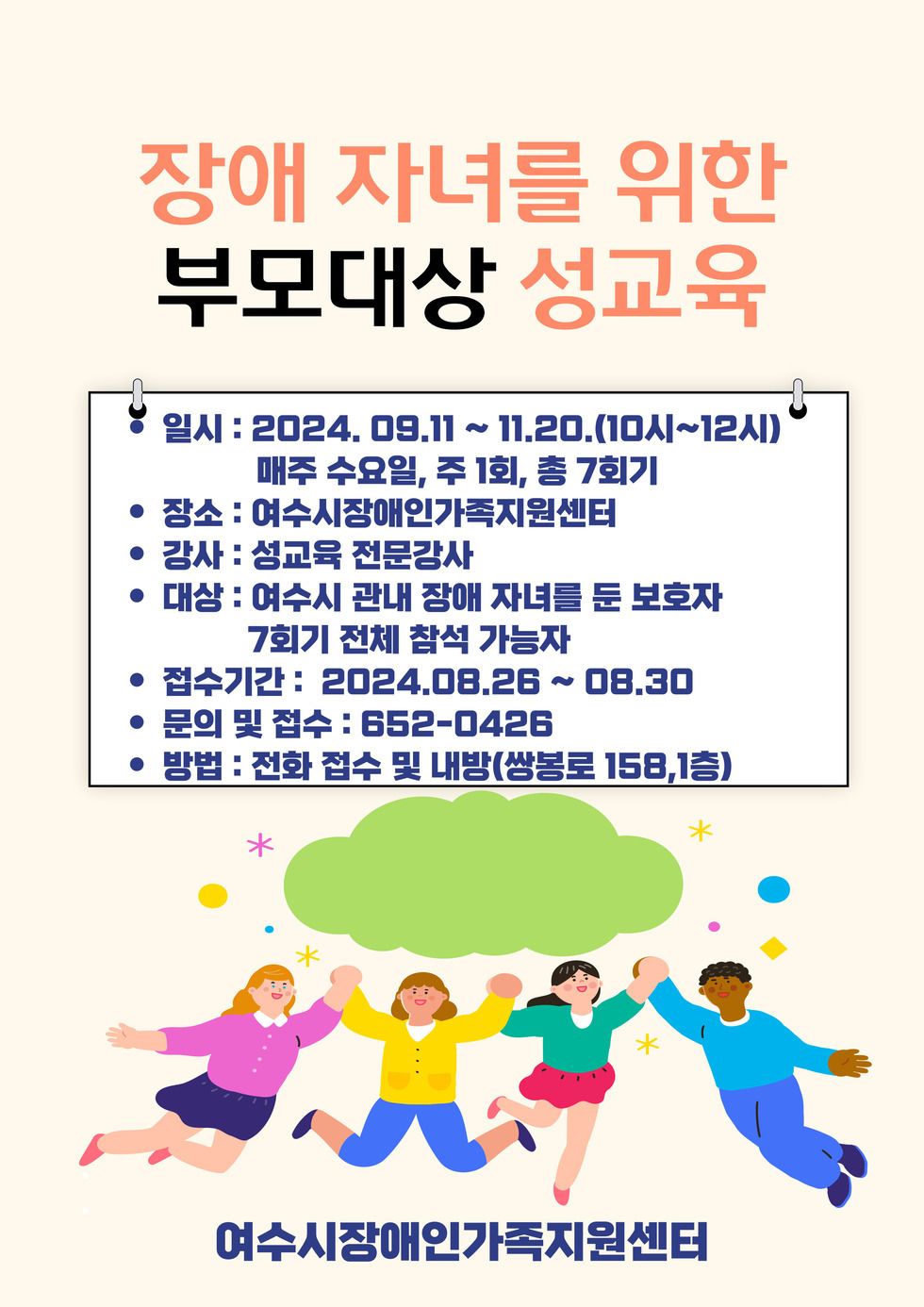 장애 자녀를 위한 부모대상 성교육 ·일시:2024.09.11.~11.20.(10시~12시) 매주 수요일, 주1회, 총 7회기 ·장소:여수시장애인가족지원센터 ·강사:성교육 전문강사 ·대상:여수시 관내 장애 자녀를 둔 보호자 7회기 전체 참석 가능자 ·접수기간:2024.08.26.~08.30 ·문의 및 접수:652-0426 ·방법:전화 접수 및 내방(쌍봉로 158,1층) 여수시장애인가족지원센터