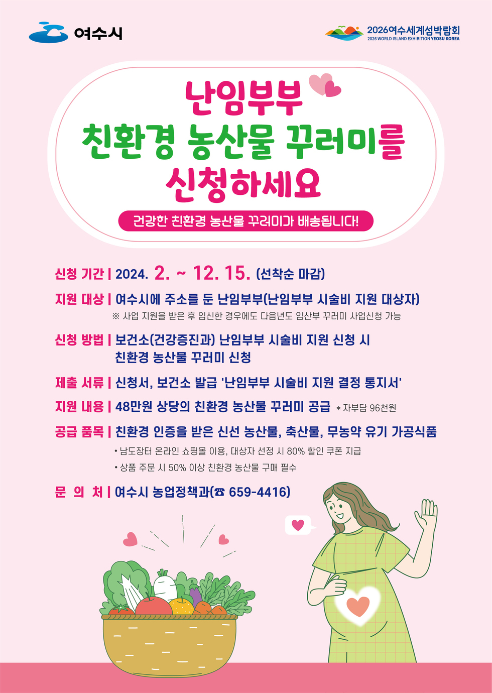 □난임부부 친환경농산물 꾸러미 지원 사업개요 ○신청기간 : 24. 2. 1. ~ 사업비 소진 시 까지 ○지원단가 : 480천원 / 명(자부담 96천원) ○지원대상 : 여수시에 주소를 둔 난임부부(난임부부 시술비 지원 대상자) ○신청방법 : 보건소 '난임부부 시술비 지원 신청 시' or 방문·팩스·이메일 신청 *이메일 : kcs730@korea.kr ○구비서류 : 신청서(서식1), 보건소 발급 '난임부부 시술비 지원결정통지서' □수도권향우 친환경농산물 꾸러미 지원 사업개요 ○신청기간 : 24. 2. 1.(목) ~ 사업비 소진 시 까지 ○지원단가 : 500천원/명 (자부담 25천원) ○지원대상 : 1순위(수도권에 거주하는 여수향우), 2순위(광주광역시 및 전남을 제외한 여수향우) ○신청방법 : 고향 읍면동 신청 및 이메일 신청(kcs730@korea.kr) ○구비서류 : 신청서 1부, 출생지 및 거주지 증명서류(주민등록초본 등)