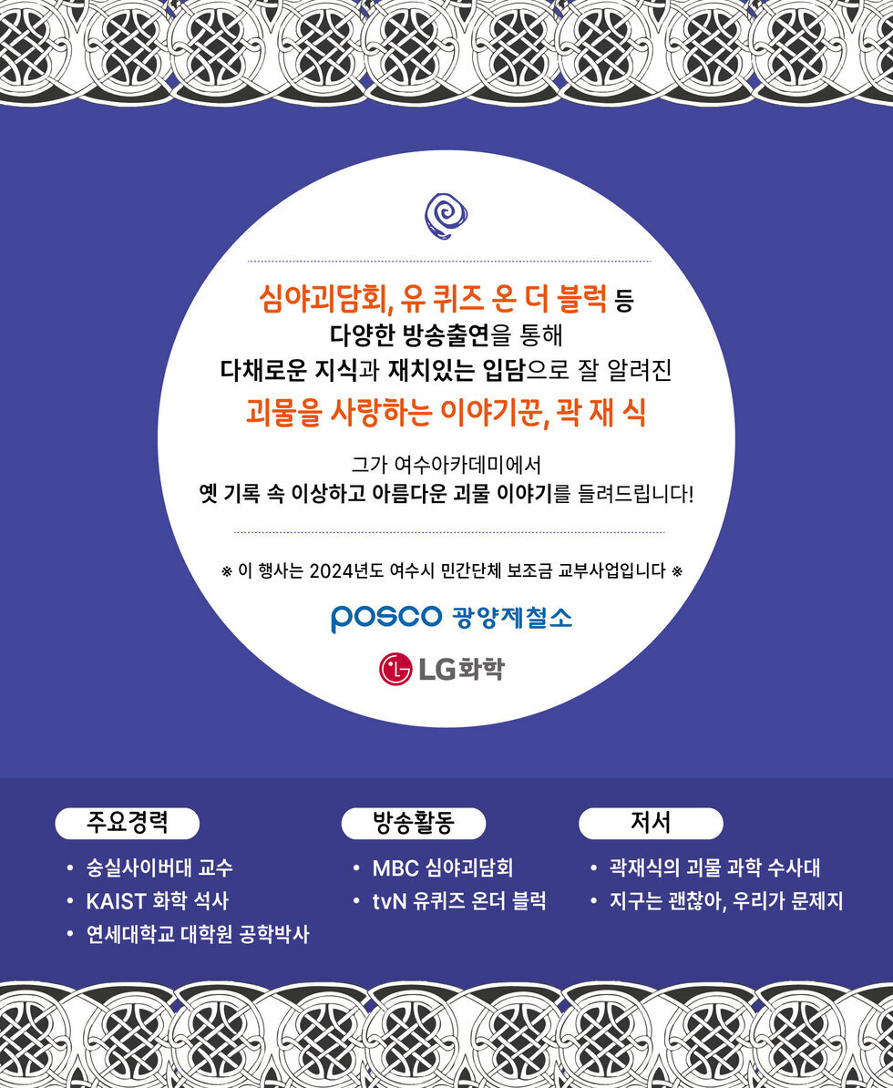 심야괴담회, 유 퀴즈 온 더 블럭 등 다양한 방송출연을 통해 다채로운 지식과 재치있는 입담으로 잘 알려진 괴물을 사랑하는 이야기꾼, 곽재 식 그가 여수아카데미에서 옛 기록 속 이상하고 아름다운 괴물 이야기를 들려드립니다! ※ 이 행사는 2024년도 여수시 민간단체 보조금 교부사업입니다 ※ POSCO 광양제철소 LG화학 주요경력 • 숭실사이버대 교수 • KAIST 화학 석사 • 연세대학교 대학원 공학박사 방송활동 • MBC 심야괴담회 • tvN 유퀴즈 온더 블럭 저서 • 곽재식의 괴물 과학 수사대 • 지구는 괜찮아, 우리가 문제지