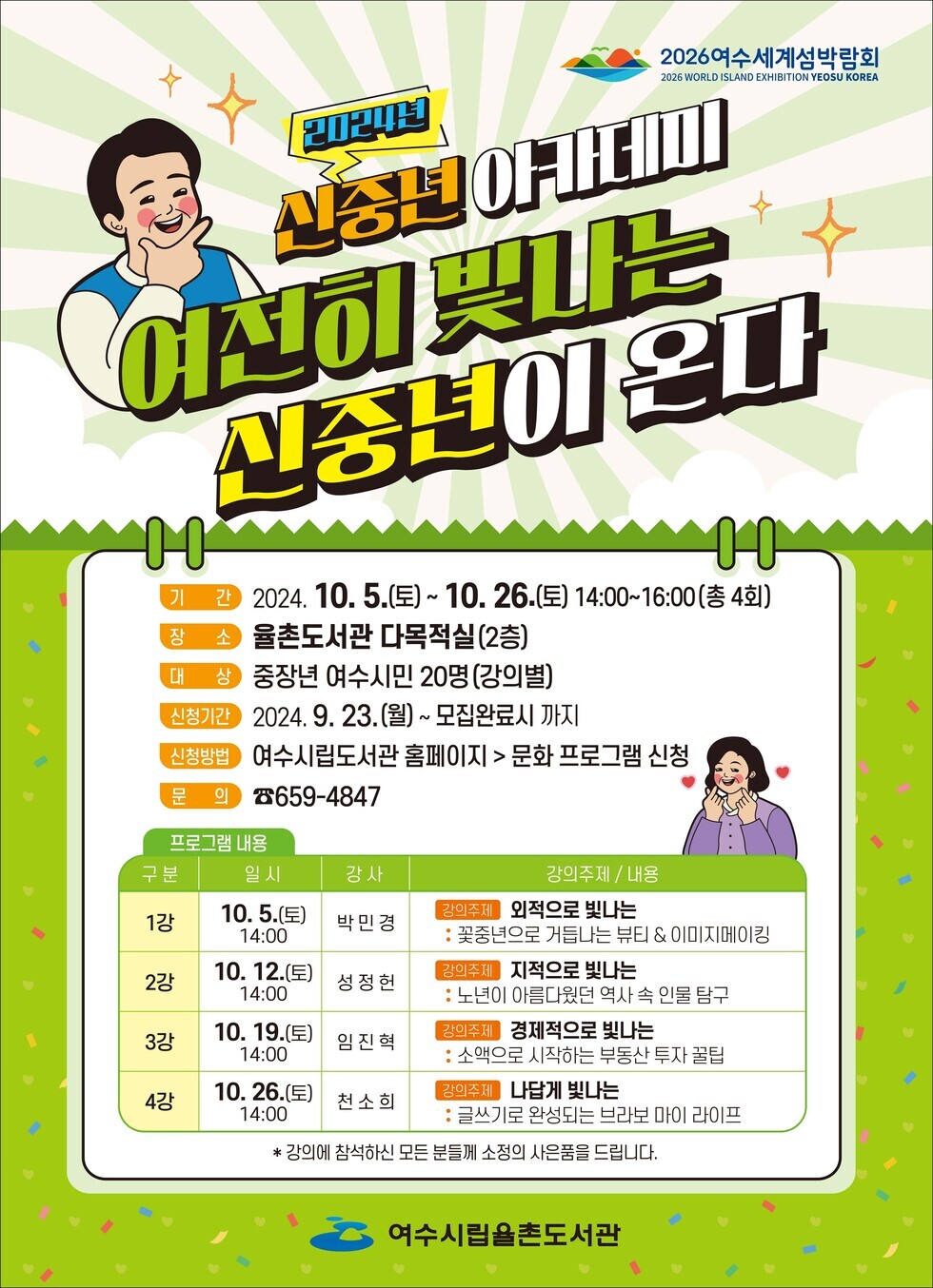 2024년 신중별 야카데미 여전히 빛나는 신중권이 온다 기간 2024. 10. 5.(토)~ 10. 26.(토) 14:00~16:00(총 4회) 장소 율촌도서관 다목적실 (2층) 대상 중장년 여수시민 20명(강의별) 신청기간 2024. 9. 23.(월)~ 모집완료시 까지 신청방법 여수시립도서관 홈페이지 > 문화 프로그램 신청 문의 8659-4847 프로그램 내용 구분 일시 강사 강의주제 / 내용 항목으로 작성된 표 1강 10. 5.(토) 14:00 박민경 강의주제 외적으로 빛나는 : 꽃중년으로 거듭나는 뷰티 & 이미지메이킹 2강 10. 12.(토) 14:00 성정헌 강의주제 지적으로 빛나는 : 노년이 아름다웠던 역사 속 인물 탐구 3강 10. 19.(토) 14:00 임진혁 강의주제 경제적으로 빛나는 : 소액으로 시작하는 부동산 투자 꿀팁 4강 10. 26.(토) 14:00 천소희 강의주세 나답게 빛나는 : 글쓰기로 완성되는 브라보 마이 라이프 * 강의에 참석하신 모든 분들께 소정의 사은품을 드립니다.