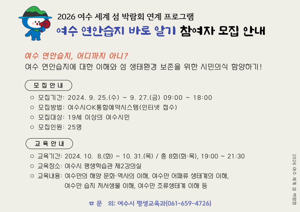 2026 여수 세계 섬 박람회 연계 프로그램 여승 연안습지 바로 알기 참여자 모집 안내 여수 연안습지, 어디까지 아니? 여수 연안습지에 대한 이해와 섬 생태환경 보존을 위한 시민의식 함양하기! 모집 안내 • 모집기간: 2024. 9. 25.(수) ~ 9. 27.(금) 09:00 ~ 18:00 • 모집방법: 여수AOK통합예약시스템(인터넷 접수) • 모집대상: 19세 이상의 여수시민 • 모집인원: 25명 교육안내 • 교육기간: 2024. 10. 8.(화) ~ 10. 31.(목) / 종 8회(화•목), 19:00 ~ 21:30 • 교육장소: 여수시 평생학습관 제2강의실 • 교육내용: 여수만의 해양 문화역사의 이해, 여수만 어패류 생태계의 이해, 여수만 습지 저서생물 이해, 여수만 조류생태계 이해 등 • 문의: 여수시 평생교육과(061-659-4726)