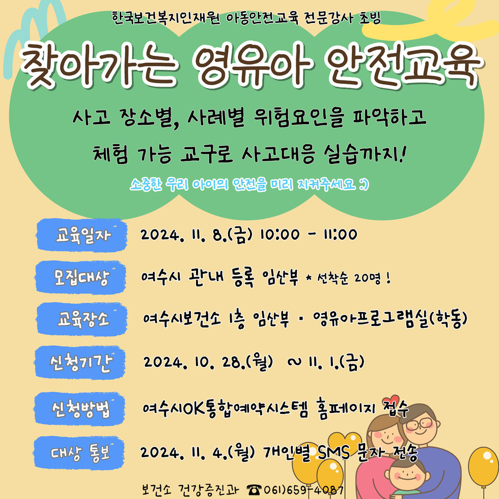 한국보건복지인재원 아동안전교육 전문강사 초빙 찾아가는 영유아 안전교육 사고 장소별, 사례별 위험요인을 파악하고 체험 가능한 교구로 사고대응 실습까지! 소중한 우리 아이의 안전을 미리 지켜주세요 :) 교육일자 2024. 11. 8.(금) 10:00 - 11:00 모집대상 여수시 관내 등록 임산부 * 선착순 20명! 교육장소 여수시보건소 1층 임산부 - 영유아프로그램실(학동) 신청기간 2024. 10. 28.(월) ~ 11. 1.(금) 신청방법 여수OK통합예약시스템 홈페이지 접속 대상 통보 2024. 11. 4.(월) 개인별 SMS 문자 전송 보건소 건강증진과 ☎ 061)659-4087