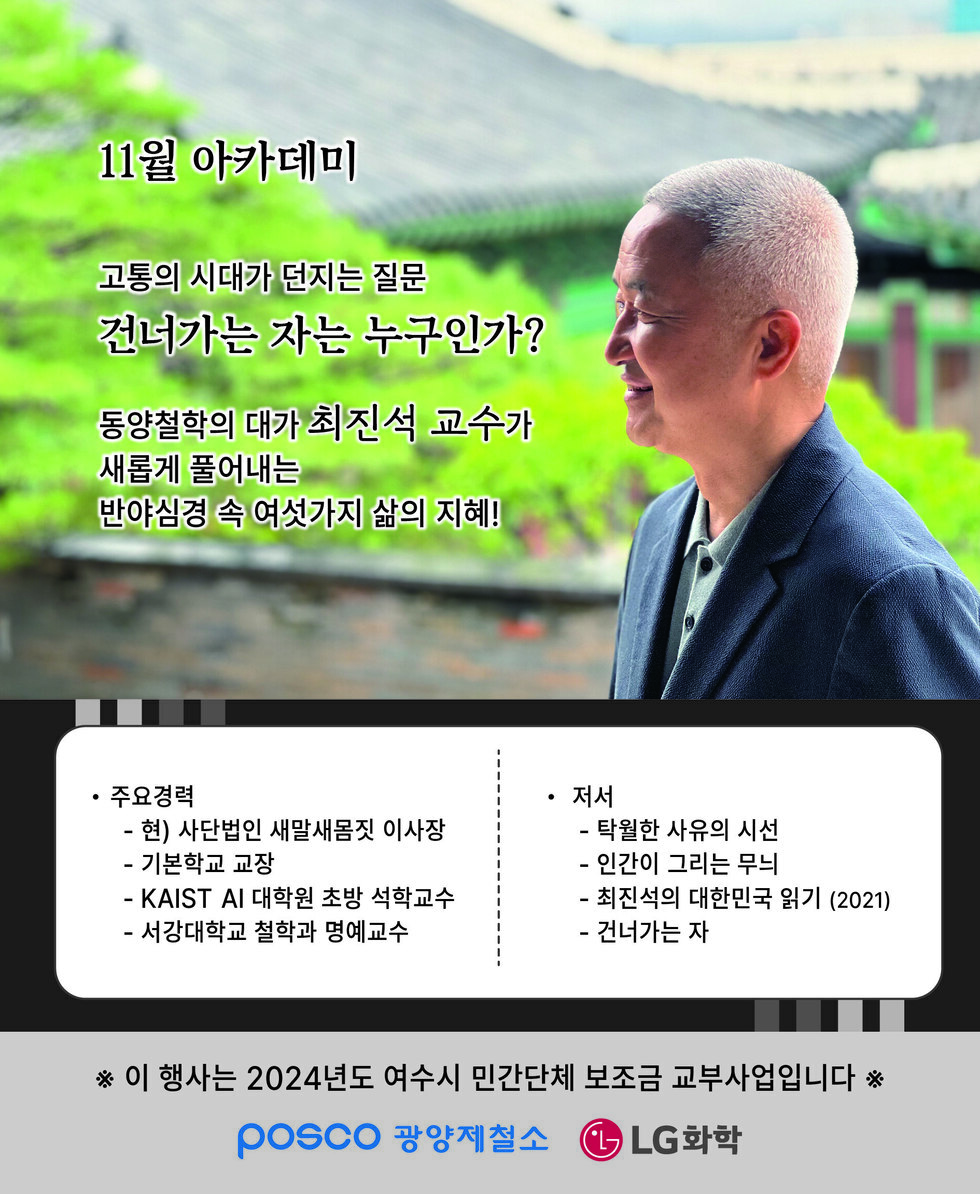11월 아카데미 고통의 시대가 던지는 질문 건너가는 자는 누구인가? 동양철학의 대가 최진석 교수가 새롭게 풀어내는 반야심경 속 여섯가지 삶의 지혜! • 주요경력 - 현) 사단법인 새말새몸짓 이사장 - 기본학교 교장 - KAIST AI 대학원 초빙 석학교수 - 서강대학교 철학과 명예교수 • 저서 - 탁월한 사유의 시선 - 인간이 그리는 무늬 - 최진석의 대한민국 읽기 (2021) - 건너가는 자 ※ 이 행사는 2024년도 여수시 민간단체 보조금 교부사업입니다 ※ POSCO 광양제철소 LG화학