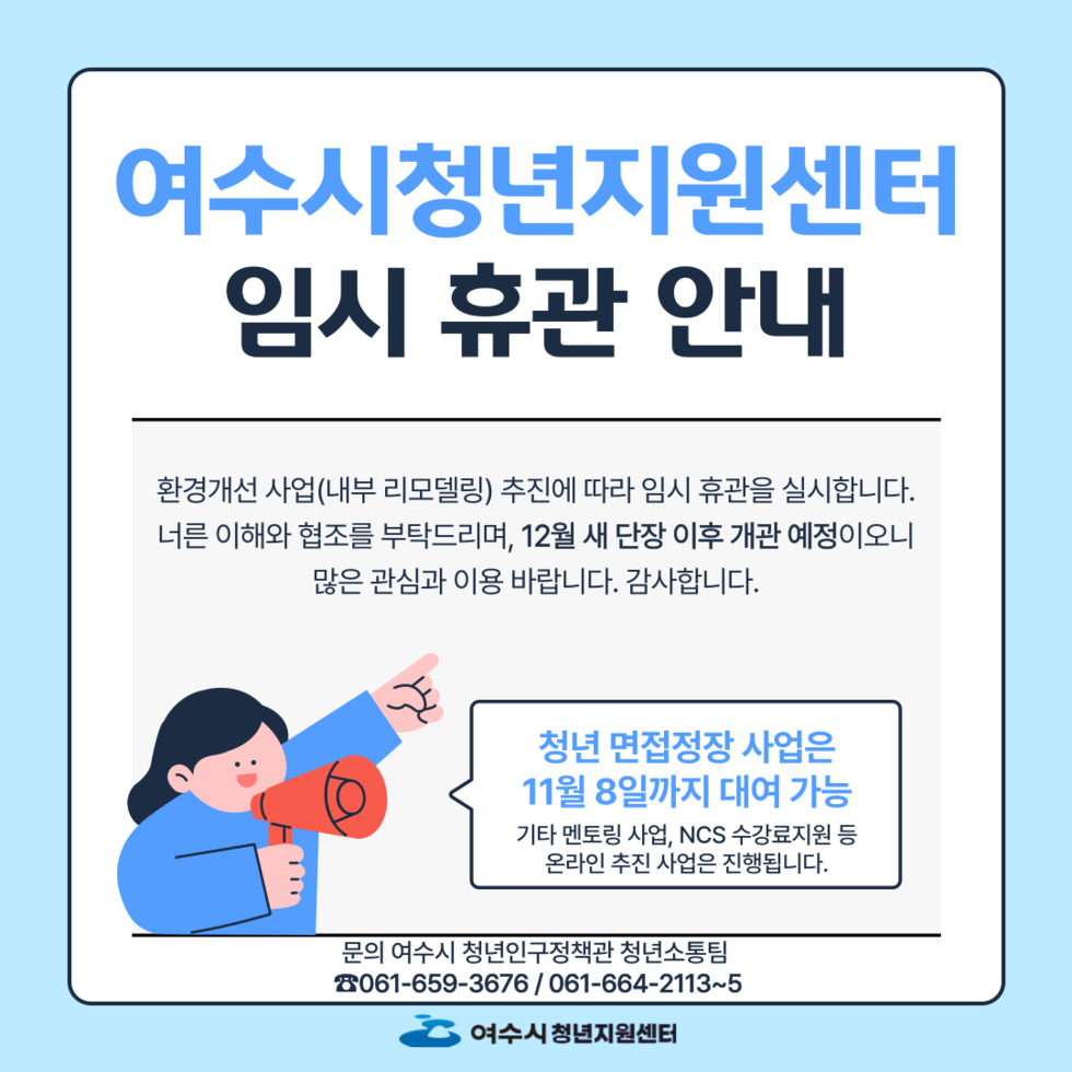 여수시청년지원센터 임시 휴관 안내 환경개선 사업(내부 리모델링) 추진에 따라 임시 휴관을 실시합니다. 너른 이해와 협조를 부탁드리며, 12월 새 단장 이후 개관 예정이오니 많은 관심과 이용 바랍니다. 감사합니다. 청년 면접정장 사업은 11월 8일까지 대여 가능 기타 멘토링 사업, NCS 수업료 지원 등 온라인 추천 사업은 진행됩니다. 문의 여수시 청년인구정책과 청년소통팀 061-659-3676 / 061-664-2113~5 여수시 청년지원센터